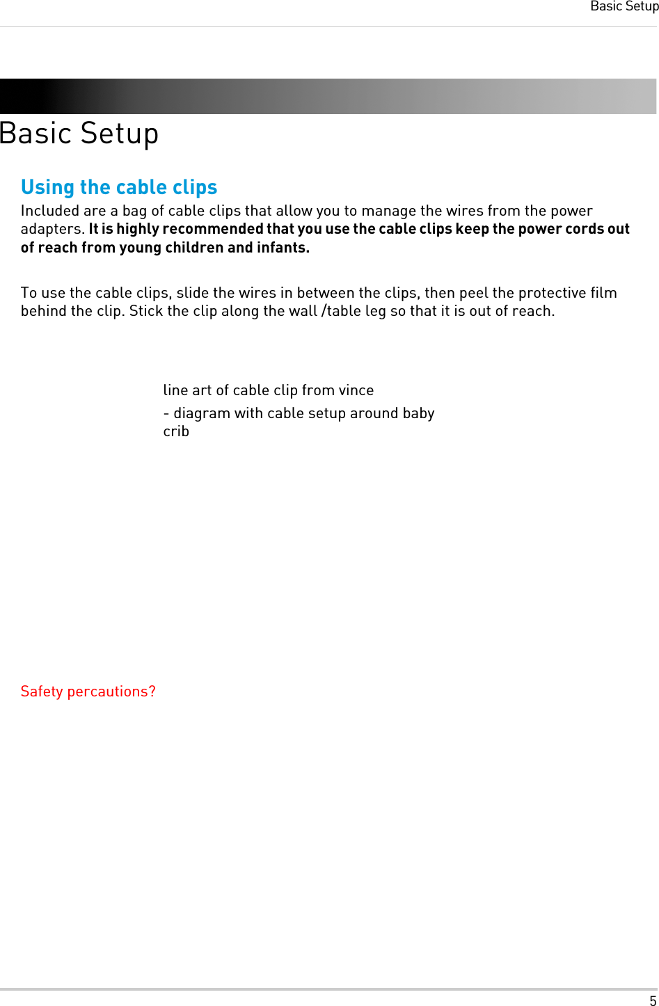 5Basic SetupBasic SetupUsing the cable clipsIncluded are a bag of cable clips that allow you to manage the wires from the power adapters. It is highly recommended that you use the cable clips keep the power cords out of reach from young children and infants.To use the cable clips, slide the wires in between the clips, then peel the protective film behind the clip. Stick the clip along the wall /table leg so that it is out of reach.Safety percautions?line art of cable clip from vince- diagram with cable setup around baby crib