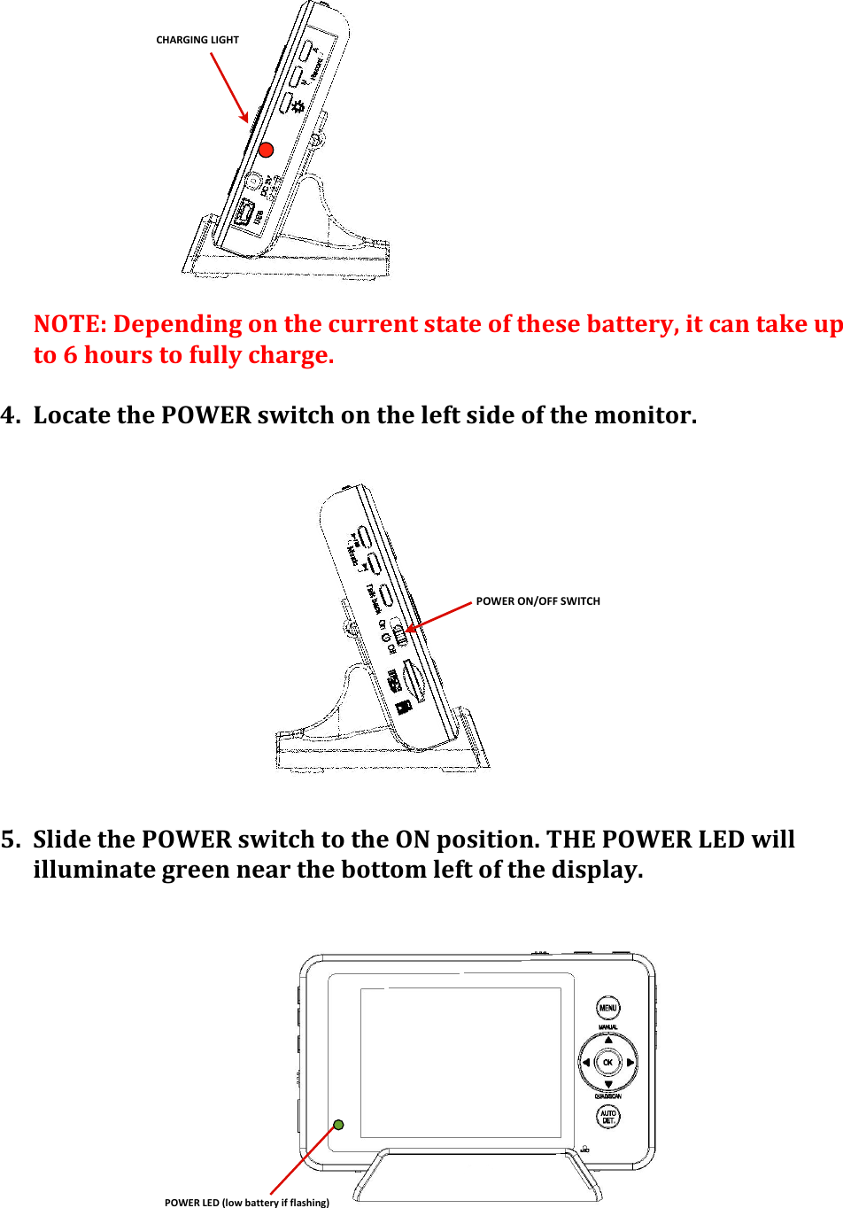 CHARGING(LIGHTPOWER&amp;ON/OFF&amp;SWITCHPOWER&amp;LED&amp;(low&amp;battery&amp;if&amp;flashing)&apos;&apos;&apos;&apos;&apos;&apos;&apos;&apos;&apos;NOTE:&apos;Depending&apos;on&apos;the&apos;current&apos;state&apos;of&apos;these&apos;battery,&apos;it&apos;can&apos;take&apos;up&apos;to&apos;6&apos;hours&apos;to&apos;fully&apos;charge.&apos;&apos;&apos;4. Locate&apos;the&apos;POWER&apos;switch&apos;on&apos;the&apos;left&apos;side&apos;of&apos;the&apos;monitor.&apos;&apos;&apos;&apos;&apos;&apos;&apos;&apos;&apos;&apos;&apos;&apos;&apos;&apos;5. Slide&apos;the&apos;POWER&apos;switch&apos;to&apos;the&apos;ON&apos;position.&apos;THE&apos;POWER&apos;LED&apos;will&apos;illuminate&apos;green&apos;near&apos;the&apos;bottom&apos;left&apos;of&apos;the&apos;display.&apos;&apos;&apos;&apos;&apos;&apos;&apos;&apos;&apos;&apos;&apos;&apos;&apos;