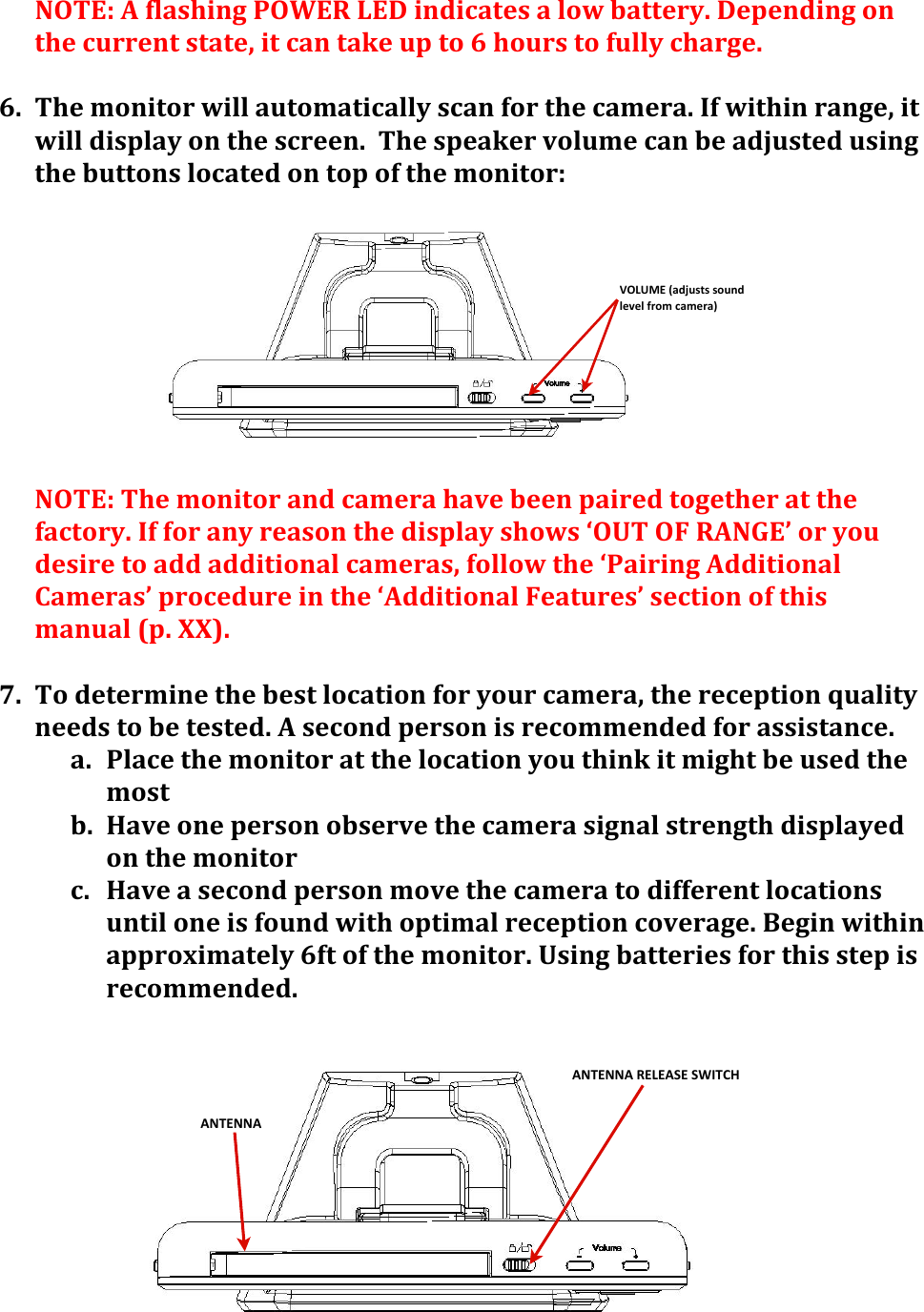 ANTENNA%RELEASE%SWITCHANTENNAVOLUME&apos;(adjusts&apos;sound&apos;level&apos;from&apos;camera)NOTE:&apos;A&apos;flashing&apos;POWER&apos;LED&apos;indicates&apos;a&apos;low&apos;battery.&apos;Depending&apos;on&apos;the&apos;current&apos;state,&apos;it&apos;can&apos;take&apos;up&apos;to&apos;6&apos;hours&apos;to&apos;fully&apos;charge.&apos;&apos;6. The&apos;monitor&apos;will&apos;automatically&apos;scan&apos;for&apos;the&apos;camera.&apos;If&apos;within&apos;range,&apos;it&apos;will&apos;display&apos;on&apos;the&apos;screen.&apos;&apos;The&apos;speaker&apos;volume&apos;can&apos;be&apos;adjusted&apos;using&apos;the&apos;buttons&apos;located&apos;on&apos;top&apos;of&apos;the&apos;monitor:&apos;&apos;&apos;&apos;&apos;&apos;&apos;&apos;&apos;&apos;NOTE:&apos;The&apos;monitor&apos;and&apos;camera&apos;have&apos;been&apos;paired&apos;together&apos;at&apos;the&apos;factory.&apos;If&apos;for&apos;any&apos;reason&apos;the&apos;display&apos;shows&apos;‘OUT&apos;OF&apos;RANGE’&apos;or&apos;you&apos;desire&apos;to&apos;add&apos;additional&apos;cameras,&apos;follow&apos;the&apos;‘Pairing&apos;Additional&apos;Cameras’&apos;procedure&apos;in&apos;the&apos;‘Additional&apos;Features’&apos;section&apos;of&apos;this&apos;manual&apos;(p.&apos;XX).&apos;&apos;&apos;7. To&apos;determine&apos;the&apos;best&apos;location&apos;for&apos;your&apos;camera,&apos;the&apos;reception&apos;quality&apos;needs&apos;to&apos;be&apos;tested.&apos;A&apos;second&apos;person&apos;is&apos;recommended&apos;for&apos;assistance.&apos;a. Place&apos;the&apos;monitor&apos;at&apos;the&apos;location&apos;you&apos;think&apos;it&apos;might&apos;be&apos;used&apos;the&apos;most&apos;b. Have&apos;one&apos;person&apos;observe&apos;the&apos;camera&apos;signal&apos;strength&apos;displayed&apos;on&apos;the&apos;monitor&apos;&apos;c. Have&apos;a&apos;second&apos;person&apos;move&apos;the&apos;camera&apos;to&apos;different&apos;locations&apos;until&apos;one&apos;is&apos;found&apos;with&apos;optimal&apos;reception&apos;coverage.&apos;Begin&apos;within&apos;approximately&apos;6ft&apos;of&apos;the&apos;monitor.&apos;Using&apos;batteries&apos;for&apos;this&apos;step&apos;is&apos;recommended.&apos;&apos;&apos;&apos;&apos;&apos;&apos;&apos;&apos;&apos;