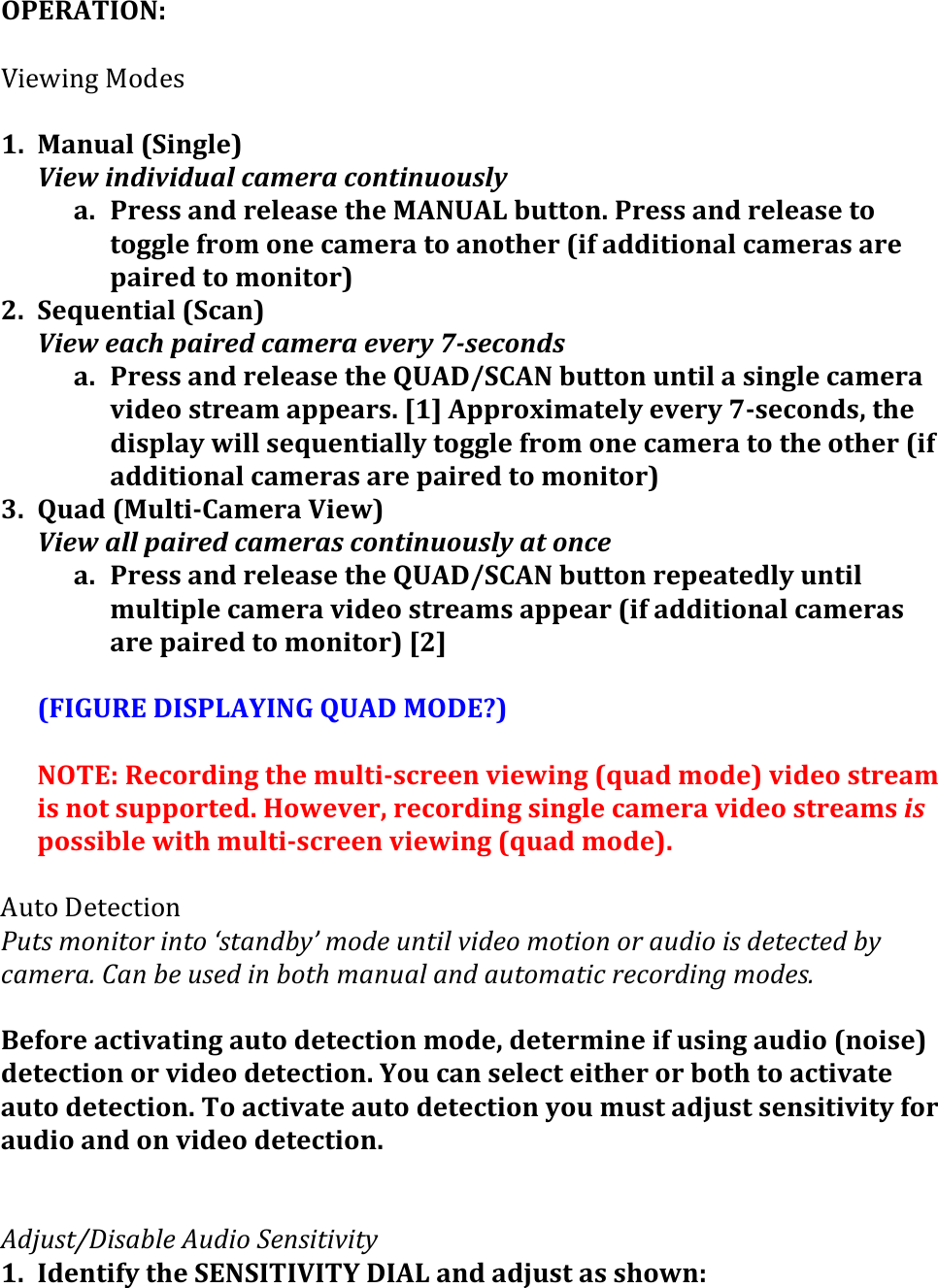 OPERATION:&apos;!J.$6.-1&amp;!&quot;#$3&amp;&amp;1. Manual&apos;(Single)&apos;View%individual%camera%continuously%a. Press&apos;and&apos;release&apos;the&apos;MANUAL&apos;button.&apos;Press&apos;and&apos;release&apos;to&apos;toggle&apos;from&apos;one&apos;camera&apos;to&apos;another&apos;(if&apos;additional&apos;cameras&apos;are&apos;paired&apos;to&apos;monitor)&apos;2. Sequential&apos;(Scan)&apos;View%each%paired%camera%every%76seconds%%a. Press&apos;and&apos;release&apos;the&apos;QUAD/SCAN&apos;button&apos;until&apos;a&apos;single&apos;camera&apos;video&apos;stream&apos;appears.&apos;[1]&apos;Approximately&apos;every&apos;7&gt;seconds,&apos;the&apos;display&apos;will&apos;sequentially&apos;toggle&apos;from&apos;one&apos;camera&apos;to&apos;the&apos;other&apos;(if&apos;additional&apos;cameras&apos;are&apos;paired&apos;to&apos;monitor)&apos;3. Quad&apos;(Multi&gt;Camera&apos;View)&apos;View%all%paired%cameras%continuously%at%once%%a. Press&apos;and&apos;release&apos;the&apos;QUAD/SCAN&apos;button&apos;repeatedly&apos;until&apos;multiple&apos;camera&apos;video&apos;streams&apos;appear&apos;(if&apos;additional&apos;cameras&apos;are&apos;paired&apos;to&apos;monitor)&apos;[2]&apos;&apos;(FIGURE&apos;DISPLAYING&apos;QUAD&apos;MODE?)&apos;&apos;NOTE:&apos;Recording&apos;the&apos;multi&gt;screen&apos;viewing&apos;(quad&apos;mode)&apos;video&apos;stream&apos;is&apos;not&apos;supported.&apos;However,&apos;recording&apos;single&apos;camera&apos;video&apos;streams&apos;is&apos;possible&apos;with&apos;multi&gt;screen&apos;viewing&apos;(quad&apos;mode).&apos;&amp;K5/&quot;&amp;&gt;$/$9/.&quot;-&amp;@,1&amp;(?./&quot;1.#(&quot;/1.(F&amp;1+/-7&apos;G(?.-$(,/1&quot;%(*&quot;-$.(?.1&quot;./(.#(+,-&quot;.(&quot;&amp;(-$1$)1$-(7&apos;()+?$#+H(D+/(7$(,&amp;$-(&quot;/(7.1:(?+/,+%(+/-(+,1.?+1&quot;)(#$).#-&quot;/9(?.-$&amp;H(&apos;Before&apos;activating&apos;auto&apos;detection&apos;mode,&apos;determine&apos;if&apos;using&apos;audio&apos;(noise)&apos;detection&apos;or&apos;video&apos;detection.&apos;You&apos;can&apos;select&apos;either&apos;or&apos;both&apos;to&apos;activate&apos;auto&apos;detection.&apos;To&apos;activate&apos;auto&apos;detection&apos;you&apos;must&apos;adjust&apos;sensitivity&apos;for&apos;audio&apos;and&apos;on&apos;video&apos;detection.&apos;&apos;&apos;&apos;C-I,&amp;1JK&quot;&amp;+7%$(C,-&quot;.(L$/&amp;&quot;1&quot;*&quot;1&apos;(1. Identify&apos;the&apos;SENSITIVITY&apos;DIAL&apos;and&apos;adjust&apos;as&apos;shown:&apos;&apos;