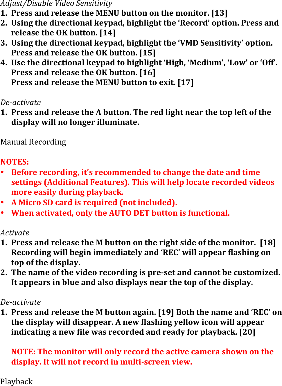 C-I,&amp;1JK&quot;&amp;+7%$(M&quot;-$.(L$/&amp;&quot;1&quot;*&quot;1&apos;(1. Press&apos;and&apos;release&apos;the&apos;MENU&apos;button&apos;on&apos;the&apos;monitor.&apos;[13]&apos;2. Using&apos;the&apos;directional&apos;keypad,&apos;highlight&apos;the&apos;‘Record’&apos;option.&apos;Press&apos;and&apos;release&apos;the&apos;OK&apos;button.&apos;[14]&apos;3. Using&apos;the&apos;directional&apos;keypad,&apos;highlight&apos;the&apos;‘VMD&apos;Sensitivity’&apos;option.&apos;Press&apos;and&apos;release&apos;the&apos;OK&apos;button.&apos;[15]&apos;4. Use&apos;the&apos;directional&apos;keypad&apos;to&apos;highlight&apos;‘High,&apos;‘Medium’,&apos;‘Low’&apos;or&apos;‘Off’.&apos;Press&apos;and&apos;release&apos;the&apos;OK&apos;button.&apos;[16]&apos;Press&apos;and&apos;release&apos;the&apos;MENU&apos;button&apos;to&apos;exit.&apos;[17]&apos;&apos;K$=+)1&quot;*+1$(1. Press&apos;and&apos;release&apos;the&apos;A&apos;button.&apos;The&apos;red&apos;light&apos;near&apos;the&apos;top&apos;left&apos;of&apos;the&apos;display&apos;will&apos;no&apos;longer&apos;illuminate.&apos;&apos;!4-54%&amp;B$9&quot;0#.-1&amp;&amp;NOTES:&apos;&apos;• Before&apos;recording,&apos;it’s&apos;recommended&apos;to&apos;change&apos;the&apos;date&apos;and&apos;time&apos;settings&apos;(Additional&apos;Features).&apos;This&apos;will&apos;help&apos;locate&apos;recorded&apos;videos&apos;more&apos;easily&apos;during&apos;playback.&amp;• A&apos;Micro&apos;SD&apos;card&apos;is&apos;required&apos;(not&apos;included).&apos;&amp;• When&apos;activated,&apos;only&apos;the&apos;AUTO&apos;DET&apos;button&apos;is&apos;functional.&amp;&apos;C)1&quot;*+1$(1. Press&apos;and&apos;release&apos;the&apos;M&apos;button&apos;on&apos;the&apos;right&apos;side&apos;of&apos;the&apos;monitor.&apos;&apos;[18]&apos;Recording&apos;will&apos;begin&apos;immediately&apos;and&apos;‘REC’&apos;will&apos;appear&apos;flashing&apos;on&apos;top&apos;of&apos;the&apos;display.&apos;&apos;2. The&apos;name&apos;of&apos;the&apos;video&apos;recording&apos;is&apos;pre&gt;set&apos;and&apos;cannot&apos;be&apos;customized.&apos;It&apos;appears&apos;in&apos;blue&apos;and&apos;also&apos;displays&apos;near&apos;the&apos;top&apos;of&apos;the&apos;display.&apos;&apos;&apos;&apos;K$=+)1&quot;*+1$(1. Press&apos;and&apos;release&apos;the&apos;M&apos;button&apos;again.&apos;[19]&apos;Both&apos;the&apos;name&apos;and&apos;‘REC’&apos;on&apos;the&apos;display&apos;will&apos;disappear.&apos;A&apos;new&apos;flashing&apos;yellow&apos;icon&apos;will&apos;appear&apos;indicating&apos;a&apos;new&apos;file&apos;was&apos;recorded&apos;and&apos;ready&apos;for&apos;playback.&apos;[20]&apos;&apos;NOTE:&apos;The&apos;monitor&apos;will&apos;only&apos;record&apos;the&apos;active&apos;camera&apos;shown&apos;on&apos;the&apos;display.&apos;It&apos;will&apos;not&apos;record&apos;in&apos;multi&gt;screen&apos;view.&apos;&apos;&apos;?%4H@49L&apos;&apos;