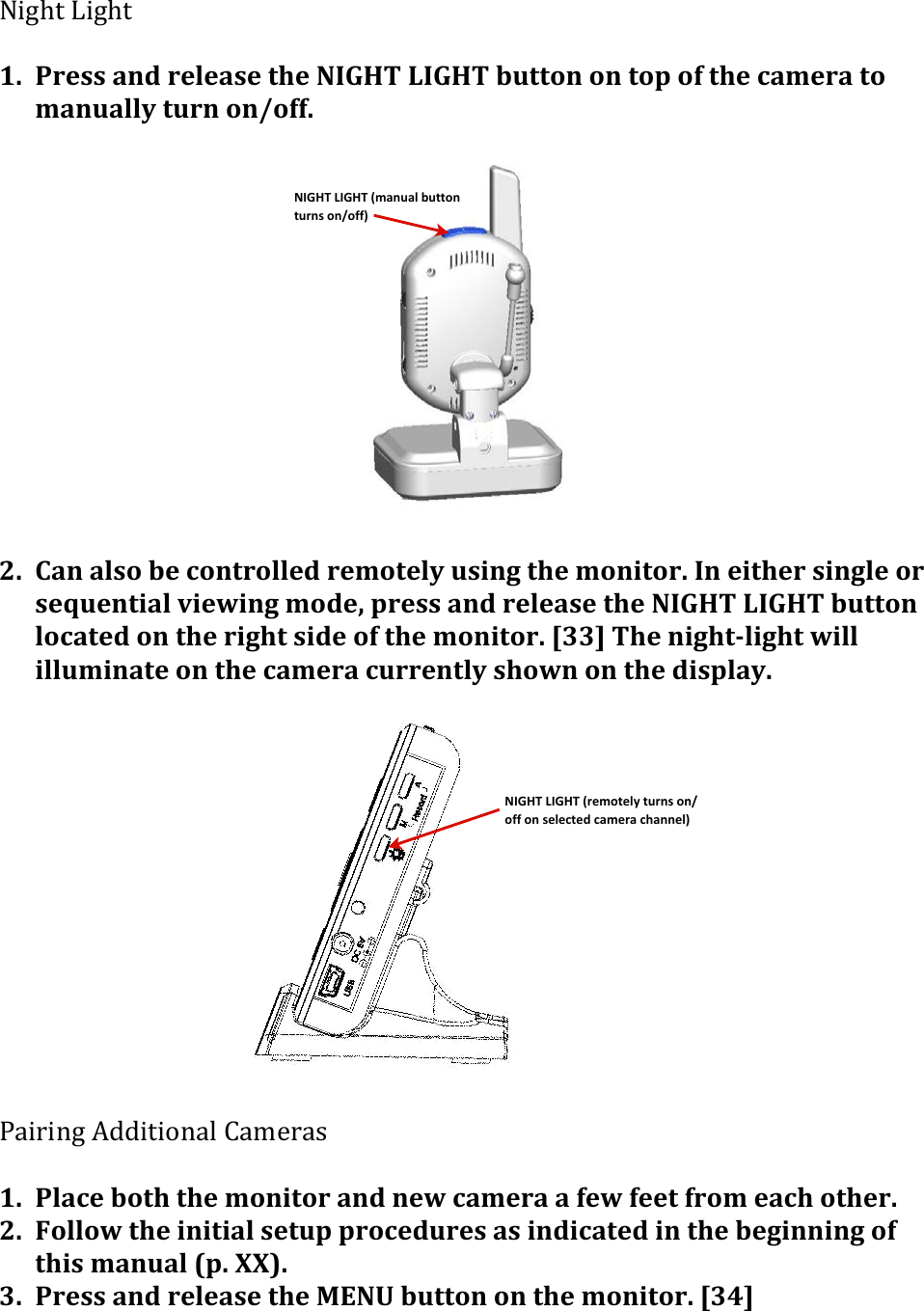 NIGHT&amp;LIGHT&amp;(manual&amp;button&amp;turns&amp;on/off)NIGHT&amp;LIGHT&amp;(remotely&amp;turns&amp;on/off&amp;on&amp;selected&amp;camera&amp;channel)P.1M/&amp;&lt;.1M/&amp;&apos;1. Press&apos;and&apos;release&apos;the&apos;NIGHT&apos;LIGHT&apos;button&apos;on&apos;top&apos;of&apos;the&apos;camera&apos;to&apos;manually&apos;turn&apos;on/off.&apos;&apos;&apos;&apos;&apos;&apos;&apos;&apos;&apos;&apos;&apos;&apos;&apos;&apos;&apos;2. Can&apos;also&apos;be&apos;controlled&apos;remotely&apos;using&apos;the&apos;monitor.&apos;In&apos;either&apos;single&apos;or&apos;sequential&apos;viewing&apos;mode,&apos;press&apos;and&apos;release&apos;the&apos;NIGHT&apos;LIGHT&apos;button&apos;located&apos;on&apos;the&apos;right&apos;side&apos;of&apos;the&apos;monitor.&apos;[33]&apos;The&apos;night&gt;light&apos;will&apos;illuminate&apos;on&apos;the&apos;camera&apos;currently&apos;shown&apos;on&apos;the&apos;display.&apos;&apos;&apos;&apos;&apos;&apos;&apos;&apos;&apos;&apos;&apos;&apos;&apos;&apos;?4.0.-1&amp;K##./.&quot;-4%&amp;=4,$043&amp;&apos;1. Place&apos;both&apos;the&apos;monitor&apos;and&apos;new&apos;camera&apos;a&apos;few&apos;feet&apos;from&apos;each&apos;other.&apos;2. Follow&apos;the&apos;initial&apos;setup&apos;procedures&apos;as&apos;indicated&apos;in&apos;the&apos;beginning&apos;of&apos;this&apos;manual&apos;(p.&apos;XX).&apos;3. Press&apos;and&apos;release&apos;the&apos;MENU&apos;button&apos;on&apos;the&apos;monitor.&apos;[34]&apos;