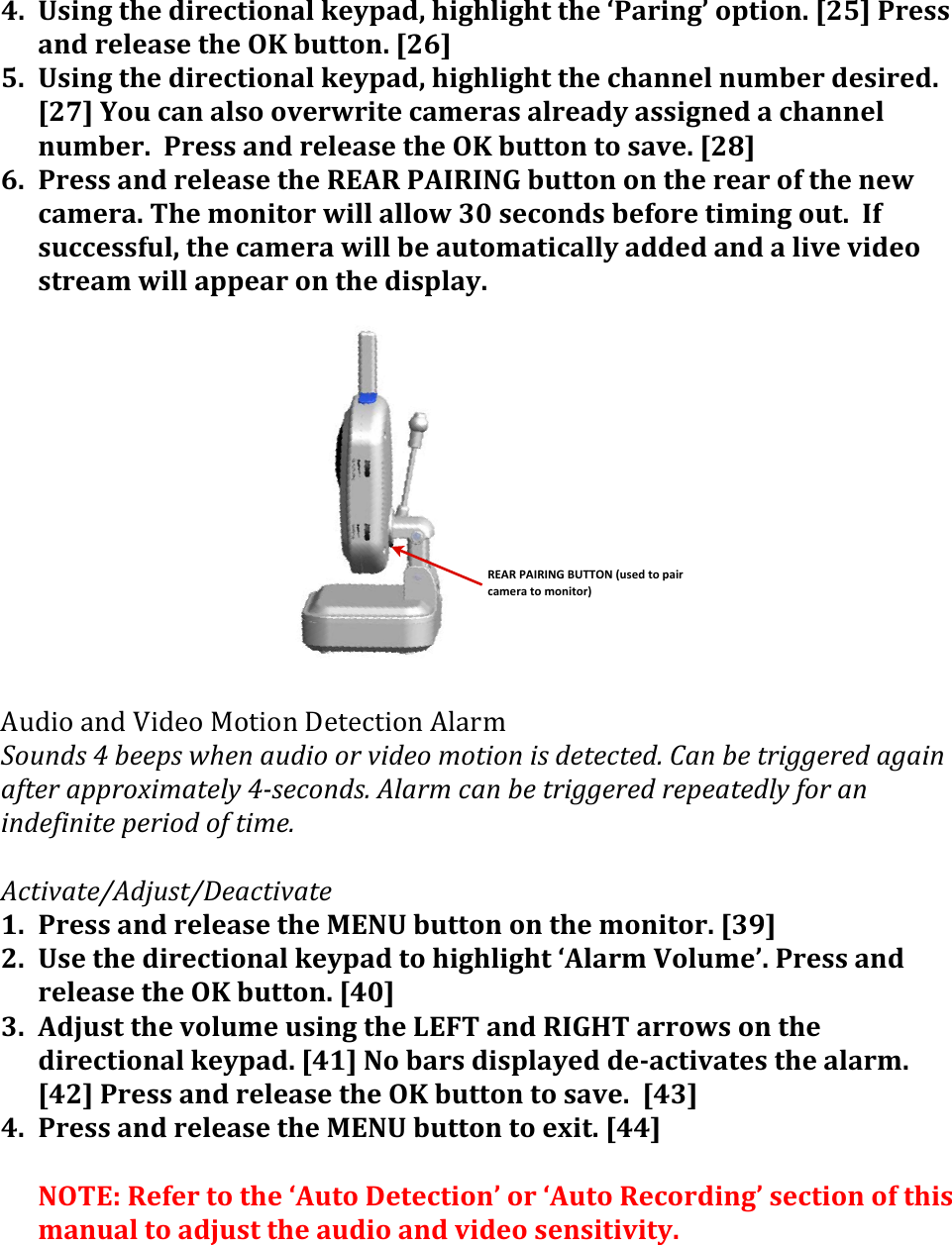 REAR$PAIRING$BUTTON$(used$to$pair$camera$to$monitor)4. Using&apos;the&apos;directional&apos;keypad,&apos;highlight&apos;the&apos;‘Paring’&apos;option.&apos;[25]&apos;Press&apos;and&apos;release&apos;the&apos;OK&apos;button.&apos;[26]&apos;5. Using&apos;the&apos;directional&apos;keypad,&apos;highlight&apos;the&apos;channel&apos;number&apos;desired.&apos;[27]&apos;You&apos;can&apos;also&apos;overwrite&apos;cameras&apos;already&apos;assigned&apos;a&apos;channel&apos;number.&apos;&apos;Press&apos;and&apos;release&apos;the&apos;OK&apos;button&apos;to&apos;save.&apos;[28]&apos;6. Press&apos;and&apos;release&apos;the&apos;REAR&apos;PAIRING&apos;button&apos;on&apos;the&apos;rear&apos;of&apos;the&apos;new&apos;camera.&apos;The&apos;monitor&apos;will&apos;allow&apos;30&apos;seconds&apos;before&apos;timing&apos;out.&apos;&apos;If&apos;successful,&apos;the&apos;camera&apos;will&apos;be&apos;automatically&apos;added&apos;and&apos;a&apos;live&apos;video&apos;stream&apos;will&apos;appear&apos;on&apos;the&apos;display.&apos;&apos;&apos;&apos;&apos;&apos;&apos;&apos;&apos;&apos;&apos;&apos;&apos;K5#.&quot;&amp;4-#&amp;J.#$&quot;&amp;!&quot;/.&quot;-&amp;&gt;$/$9/.&quot;-&amp;K%40,&amp;L.,/-&amp;(2(7$$0&amp;(A:$/(+,-&quot;.(.#(*&quot;-$.(?.1&quot;./(&quot;&amp;(-$1$)1$-H(D+/(7$(1#&quot;99$#$-(+9+&quot;/(+51$#(+00#.O&quot;?+1$%&apos;(2=&amp;$)./-&amp;H(C%+#?()+/(7$(1#&quot;99$#$-(#$0$+1$-%&apos;(5.#(+/(&quot;/-$5&quot;/&quot;1$(0$#&quot;.-(.5(1&quot;?$H(&amp;C)1&quot;*+1$JC-I,&amp;1JK$+)1&quot;*+1$(1. Press&apos;and&apos;release&apos;the&apos;MENU&apos;button&apos;on&apos;the&apos;monitor.&apos;[39]&apos;2. Use&apos;the&apos;directional&apos;keypad&apos;to&apos;highlight&apos;‘Alarm&apos;Volume’.&apos;Press&apos;and&apos;release&apos;the&apos;OK&apos;button.&apos;[40]&apos;3. Adjust&apos;the&apos;volume&apos;using&apos;the&apos;LEFT&apos;and&apos;RIGHT&apos;arrows&apos;on&apos;the&apos;directional&apos;keypad.&apos;[41]&apos;No&apos;bars&apos;displayed&apos;de&gt;activates&apos;the&apos;alarm.&apos;&apos;[42]&apos;Press&apos;and&apos;release&apos;the&apos;OK&apos;button&apos;to&apos;save.&apos;&apos;[43]&apos;4. Press&apos;and&apos;release&apos;the&apos;MENU&apos;button&apos;to&apos;exit.&apos;[44]&apos;&apos;NOTE:&apos;Refer&apos;to&apos;the&apos;‘Auto&apos;Detection’&apos;or&apos;‘Auto&apos;Recording’&apos;section&apos;of&apos;this&apos;manual&apos;to&apos;adjust&apos;the&apos;audio&apos;and&apos;video&apos;sensitivity.&apos;&amp;&amp;&amp;