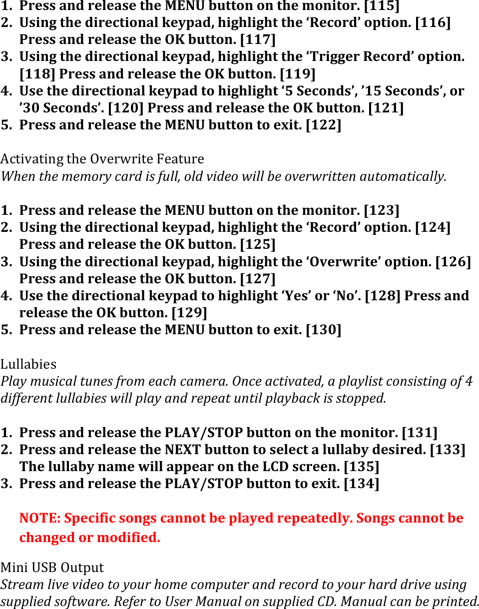 1. Press&apos;and&apos;release&apos;the&apos;MENU&apos;button&apos;on&apos;the&apos;monitor.&apos;[115]&apos;2. Using&apos;the&apos;directional&apos;keypad,&apos;highlight&apos;the&apos;‘Record’&apos;option.&apos;[116]&apos;Press&apos;and&apos;release&apos;the&apos;OK&apos;button.&apos;[117]&apos;3. Using&apos;the&apos;directional&apos;keypad,&apos;highlight&apos;the&apos;‘Trigger&apos;Record’&apos;option.&apos;[118]&apos;Press&apos;and&apos;release&apos;the&apos;OK&apos;button.&apos;[119]&apos;4. Use&apos;the&apos;directional&apos;keypad&apos;to&apos;highlight&apos;‘5&apos;Seconds’,&apos;’15&apos;Seconds’,&apos;or&apos;’30&apos;Seconds’.&apos;[120]&apos;Press&apos;and&apos;release&apos;the&apos;OK&apos;button.&apos;[121]&apos;5. Press&apos;and&apos;release&apos;the&apos;MENU&apos;button&apos;to&apos;exit.&apos;[122]&apos;&amp;K9/.C4/.-1&amp;/M$&amp;EC$060./$&amp;R$4/50$&amp;!:$/(1:$(?$?.#&apos;()+#-(&quot;&amp;(5,%%&gt;(.%-(*&quot;-$.(A&quot;%%(7$(.*$#A#&quot;11$/(+,1.?+1&quot;)+%%&apos;H(&apos;1. Press&apos;and&apos;release&apos;the&apos;MENU&apos;button&apos;on&apos;the&apos;monitor.&apos;[123]&apos;2. Using&apos;the&apos;directional&apos;keypad,&apos;highlight&apos;the&apos;‘Record’&apos;option.&apos;[124]&apos;Press&apos;and&apos;release&apos;the&apos;OK&apos;button.&apos;[125]&apos;3. Using&apos;the&apos;directional&apos;keypad,&apos;highlight&apos;the&apos;‘Overwrite’&apos;option.&apos;[126]&apos;Press&apos;and&apos;release&apos;the&apos;OK&apos;button.&apos;[127]&apos;4. Use&apos;the&apos;directional&apos;keypad&apos;to&apos;highlight&apos;‘Yes’&apos;or&apos;‘No’.&apos;[128]&apos;Press&apos;and&apos;release&apos;the&apos;OK&apos;button.&apos;[129]&apos;5. Press&apos;and&apos;release&apos;the&apos;MENU&apos;button&apos;to&apos;exit.&apos;[130]&apos;&apos;&lt;5%%4@.$3&amp;@%+&apos;(?,&amp;&quot;)+%(1,/$&amp;(5#.?($+):()+?$#+H(X/)$(+)1&quot;*+1$-&gt;(+(0%+&apos;%&quot;&amp;1()./&amp;&quot;&amp;1&quot;/9(.5(2(-&quot;55$#$/1(%,%%+7&quot;$&amp;(A&quot;%%(0%+&apos;(+/-(#$0$+1(,/1&quot;%(0%+&apos;7+)N(&quot;&amp;(&amp;1.00$-H(&apos;1. Press&apos;and&apos;release&apos;the&apos;PLAY/STOP&apos;button&apos;on&apos;the&apos;monitor.&apos;[131]&apos;2. Press&apos;and&apos;release&apos;the&apos;NEXT&apos;button&apos;to&apos;select&apos;a&apos;lullaby&apos;desired.&apos;[133]&apos;The&apos;lullaby&apos;name&apos;will&apos;appear&apos;on&apos;the&apos;LCD&apos;screen.&apos;[135]&apos;3. Press&apos;and&apos;release&apos;the&apos;PLAY/STOP&apos;button&apos;to&apos;exit.&apos;[134]&apos;&apos;NOTE:&apos;Specific&apos;songs&apos;cannot&apos;be&apos;played&apos;repeatedly.&apos;Songs&apos;cannot&apos;be&apos;changed&apos;or&apos;modified.&apos;&apos;!.-.&amp;2GO&amp;E5/:5/&amp;L1#$+?(%&quot;*$(*&quot;-$.(1.(&apos;.,#(:.?$().?0,1$#(+/-(#$).#-(1.(&apos;.,#(:+#-(-#&quot;*$(,&amp;&quot;/9(&amp;,00%&quot;$-(&amp;.51A+#$H(W$5$#(1.(B&amp;$#(&lt;+/,+%(./(&amp;,00%&quot;$-(DKH(&lt;+/,+%()+/(7$(0#&quot;/1$-H(&apos;&apos;&apos;&apos;