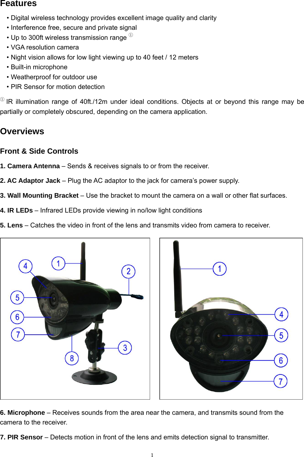  1Features • Digital wireless technology provides excellent image quality and clarity • Interference free, secure and private signal • Up to 300ft wireless transmission range ① • VGA resolution camera • Night vision allows for low light viewing up to 40 feet / 12 meters • Built-in microphone • Weatherproof for outdoor use • PIR Sensor for motion detection ① IR illumination range of 40ft./12m under ideal conditions. Objects at or beyond this range may be partially or completely obscured, depending on the camera application. Overviews Front &amp; Side Controls 1. Camera Antenna – Sends &amp; receives signals to or from the receiver. 2. AC Adaptor Jack – Plug the AC adaptor to the jack for camera’s power supply. 3. Wall Mounting Bracket – Use the bracket to mount the camera on a wall or other flat surfaces. 4. IR LEDs – Infrared LEDs provide viewing in no/low light conditions  5. Lens – Catches the video in front of the lens and transmits video from camera to receiver.      6. Microphone – Receives sounds from the area near the camera, and transmits sound from the camera to the receiver. 7. PIR Sensor – Detects motion in front of the lens and emits detection signal to transmitter. 