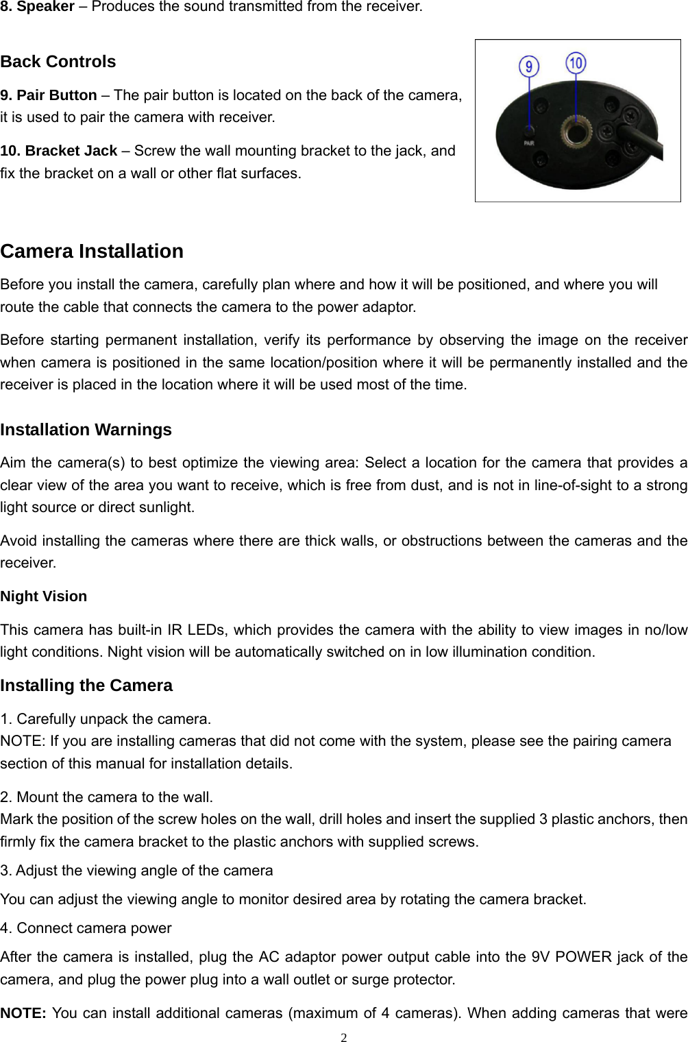  28. Speaker – Produces the sound transmitted from the receiver. Back Controls 9. Pair Button – The pair button is located on the back of the camera, it is used to pair the camera with receiver. 10. Bracket Jack – Screw the wall mounting bracket to the jack, and fix the bracket on a wall or other flat surfaces. Camera Installation Before you install the camera, carefully plan where and how it will be positioned, and where you will route the cable that connects the camera to the power adaptor. Before starting permanent installation, verify its performance by observing the image on the receiver when camera is positioned in the same location/position where it will be permanently installed and the receiver is placed in the location where it will be used most of the time. Installation Warnings Aim the camera(s) to best optimize the viewing area: Select a location for the camera that provides a clear view of the area you want to receive, which is free from dust, and is not in line-of-sight to a strong light source or direct sunlight. Avoid installing the cameras where there are thick walls, or obstructions between the cameras and the receiver. Night Vision This camera has built-in IR LEDs, which provides the camera with the ability to view images in no/low light conditions. Night vision will be automatically switched on in low illumination condition. Installing the Camera 1. Carefully unpack the camera. NOTE: If you are installing cameras that did not come with the system, please see the pairing camera section of this manual for installation details. 2. Mount the camera to the wall. Mark the position of the screw holes on the wall, drill holes and insert the supplied 3 plastic anchors, then firmly fix the camera bracket to the plastic anchors with supplied screws. 3. Adjust the viewing angle of the camera You can adjust the viewing angle to monitor desired area by rotating the camera bracket. 4. Connect camera power After the camera is installed, plug the AC adaptor power output cable into the 9V POWER jack of the camera, and plug the power plug into a wall outlet or surge protector. NOTE: You can install additional cameras (maximum of 4 cameras). When adding cameras that were 