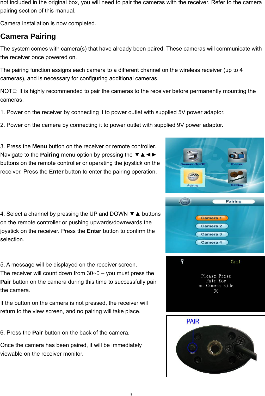  3not included in the original box, you will need to pair the cameras with the receiver. Refer to the camera pairing section of this manual. Camera installation is now completed. Camera Pairing The system comes with camera(s) that have already been paired. These cameras will communicate with the receiver once powered on. The pairing function assigns each camera to a different channel on the wireless receiver (up to 4 cameras), and is necessary for configuring additional cameras. NOTE: It is highly recommended to pair the cameras to the receiver before permanently mounting the cameras. 1. Power on the receiver by connecting it to power outlet with supplied 5V power adaptor. 2. Power on the camera by connecting it to power outlet with supplied 9V power adaptor. 3. Press the Menu button on the receiver or remote controller. Navigate to the Pairing menu option by pressing the ▼▲◄► buttons on the remote controller or operating the joystick on the receiver. Press the Enter button to enter the pairing operation. 4. Select a channel by pressing the UP and DOWN ▼▲ buttons on the remote controller or pushing upwards/downwards the joystick on the receiver. Press the Enter button to confirm the selection. 5. A message will be displayed on the receiver screen. The receiver will count down from 30~0 – you must press the Pair button on the camera during this time to successfully pair the camera. If the button on the camera is not pressed, the receiver will return to the view screen, and no pairing will take place. 6. Press the Pair button on the back of the camera. Once the camera has been paired, it will be immediately viewable on the receiver monitor. 