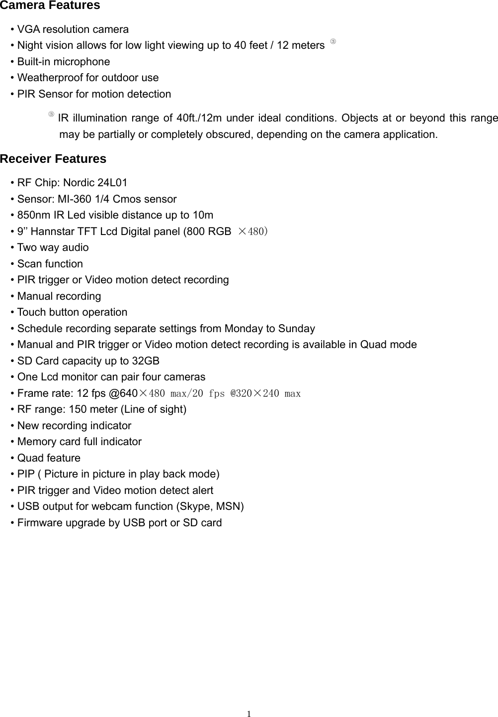  1 Camera Features • VGA resolution camera • Night vision allows for low light viewing up to 40 feet / 12 meters  ③ • Built-in microphone • Weatherproof for outdoor use • PIR Sensor for motion detection ③ IR illumination range of 40ft./12m under ideal conditions. Objects at or beyond this range may be partially or completely obscured, depending on the camera application. Receiver Features • RF Chip: Nordic 24L01 • Sensor: MI-360 1/4 Cmos sensor • 850nm IR Led visible distance up to 10m • 9’’ Hannstar TFT Lcd Digital panel (800 RGB  ×480) • Two way audio   • Scan function     • PIR trigger or Video motion detect recording   • Manual recording   • Touch button operation     • Schedule recording separate settings from Monday to Sunday     • Manual and PIR trigger or Video motion detect recording is available in Quad mode     • SD Card capacity up to 32GB     • One Lcd monitor can pair four cameras     • Frame rate: 12 fps @640×480 max/20 fps @320×240 max     • RF range: 150 meter (Line of sight)     • New recording indicator     • Memory card full indicator   • Quad feature     • PIP ( Picture in picture in play back mode)     • PIR trigger and Video motion detect alert     • USB output for webcam function (Skype, MSN)     • Firmware upgrade by USB port or SD card          