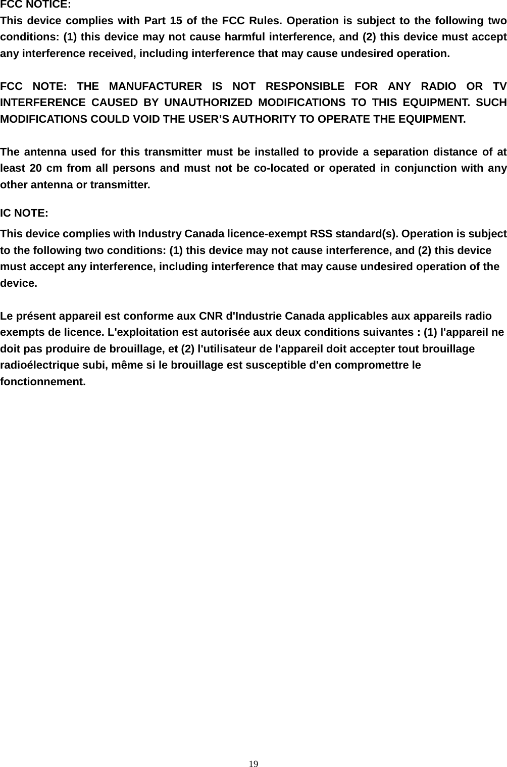  19FCC NOTICE: This device complies with Part 15 of the FCC Rules. Operation is subject to the following two conditions: (1) this device may not cause harmful interference, and (2) this device must accept any interference received, including interference that may cause undesired operation.    FCC NOTE: THE MANUFACTURER IS NOT RESPONSIBLE FOR ANY RADIO OR TV INTERFERENCE CAUSED BY UNAUTHORIZED MODIFICATIONS TO THIS EQUIPMENT. SUCH MODIFICATIONS COULD VOID THE USER’S AUTHORITY TO OPERATE THE EQUIPMENT. The antenna used for this transmitter must be installed to provide a separation distance of at least 20 cm from all persons and must not be co-located or operated in conjunction with any other antenna or transmitter. IC NOTE: This device complies with Industry Canada licence-exempt RSS standard(s). Operation is subject to the following two conditions: (1) this device may not cause interference, and (2) this device must accept any interference, including interference that may cause undesired operation of the device.  Le présent appareil est conforme aux CNR d&apos;Industrie Canada applicables aux appareils radio exempts de licence. L&apos;exploitation est autorisée aux deux conditions suivantes : (1) l&apos;appareil ne doit pas produire de brouillage, et (2) l&apos;utilisateur de l&apos;appareil doit accepter tout brouillage radioélectrique subi, même si le brouillage est susceptible d&apos;en compromettre le fonctionnement.  