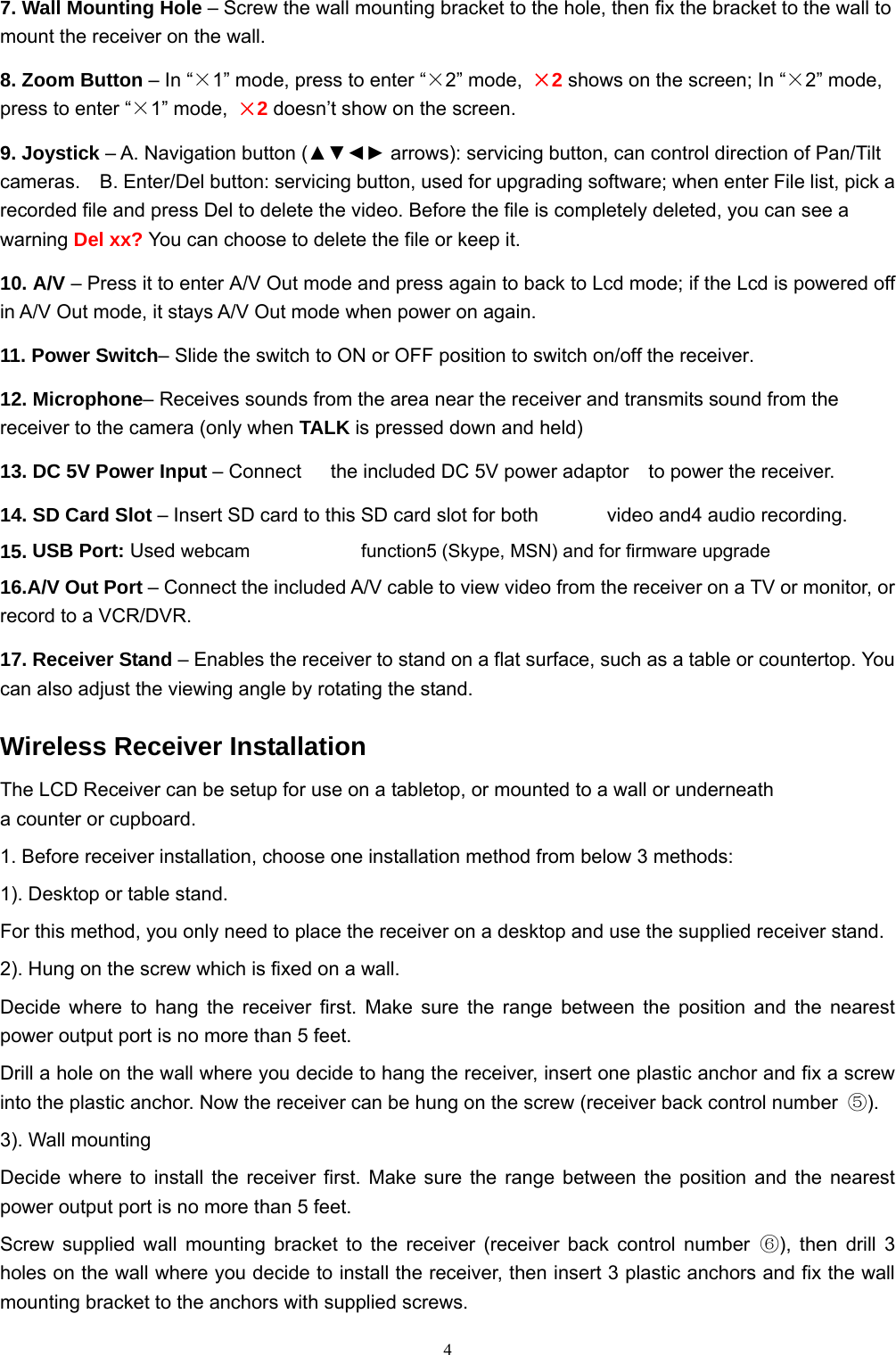  47. Wall Mounting Hole – Screw the wall mounting bracket to the hole, then fix the bracket to the wall to mount the receiver on the wall. 8. Zoom Button – In “×1” mode, press to enter “×2” mode,  ×2 shows on the screen; In “×2” mode, press to enter “×1” mode,  ×2 doesn’t show on the screen. 9. Joystick – A. Navigation button (▲▼◄► arrows): servicing button, can control direction of Pan/Tilt cameras.    B. Enter/Del button: servicing button, used for upgrading software; when enter File list, pick a recorded file and press Del to delete the video. Before the file is completely deleted, you can see a warning Del xx? You can choose to delete the file or keep it.   10. A/V – Press it to enter A/V Out mode and press again to back to Lcd mode; if the Lcd is powered off in A/V Out mode, it stays A/V Out mode when power on again. 11. Power Switch– Slide the switch to ON or OFF position to switch on/off the receiver. 12. Microphone– Receives sounds from the area near the receiver and transmits sound from the receiver to the camera (only when TALK is pressed down and held) 13. DC 5V Power Input – Connect   the included DC 5V power adaptor  to power the receiver.                 14. SD Card Slot – Insert SD card to this SD card slot for both       video and4 audio recording.         15. USB Port: Used webcam            function5 (Skype, MSN) and for firmware upgrade                         16.A/V Out Port – Connect the included A/V cable to view video from the receiver on a TV or monitor, or record to a VCR/DVR.                                   17. Receiver Stand – Enables the receiver to stand on a flat surface, such as a table or countertop. You can also adjust the viewing angle by rotating the stand. Wireless Receiver Installation The LCD Receiver can be setup for use on a tabletop, or mounted to a wall or underneath a counter or cupboard. 1. Before receiver installation, choose one installation method from below 3 methods: 1). Desktop or table stand. For this method, you only need to place the receiver on a desktop and use the supplied receiver stand. 2). Hung on the screw which is fixed on a wall. Decide where to hang the receiver first. Make sure the range between the position and the nearest power output port is no more than 5 feet. Drill a hole on the wall where you decide to hang the receiver, insert one plastic anchor and fix a screw into the plastic anchor. Now the receiver can be hung on the screw (receiver back control number  ⑤). 3). Wall mounting Decide where to install the receiver first. Make sure the range between the position and the nearest power output port is no more than 5 feet. Screw supplied wall mounting bracket to the receiver (receiver back control number ⑥), then drill 3 holes on the wall where you decide to install the receiver, then insert 3 plastic anchors and fix the wall mounting bracket to the anchors with supplied screws. 