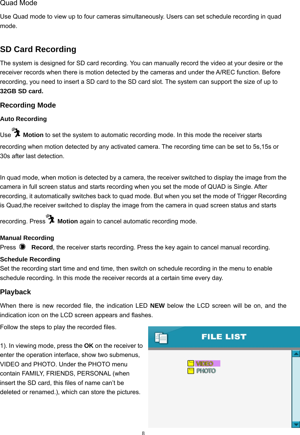  8Quad Mode   Use Quad mode to view up to four cameras simultaneously. Users can set schedule recording in quad mode.   SD Card Recording The system is designed for SD card recording. You can manually record the video at your desire or the receiver records when there is motion detected by the cameras and under the A/REC function. Before recording, you need to insert a SD card to the SD card slot. The system can support the size of up to 32GB SD card.  Recording Mode Auto Recording Use  Motion to set the system to automatic recording mode. In this mode the receiver starts recording when motion detected by any activated camera. The recording time can be set to 5s,15s or 30s after last detection.   In quad mode, when motion is detected by a camera, the receiver switched to display the image from the camera in full screen status and starts recording when you set the mode of QUAD is Single. After recording, it automatically switches back to quad mode. But when you set the mode of Trigger Recording is Quad,the receiver switched to display the image from the camera in quad screen status and starts recording. Press  Motion again to cancel automatic recording mode. Manual Recording Press   Record, the receiver starts recording. Press the key again to cancel manual recording. Schedule Recording Set the recording start time and end time, then switch on schedule recording in the menu to enable schedule recording. In this mode the receiver records at a certain time every day. Playback When there is new recorded file, the indication LED NEW below the LCD screen will be on, and the indication icon on the LCD screen appears and flashes. Follow the steps to play the recorded files. 1). In viewing mode, press the OK on the receiver to enter the operation interface, show two submenus, VIDEO and PHOTO. Under the PHOTO menu contain FAMILY, FRIENDS, PERSONAL (when insert the SD card, this files of name can’t be deleted or renamed.), which can store the pictures.    