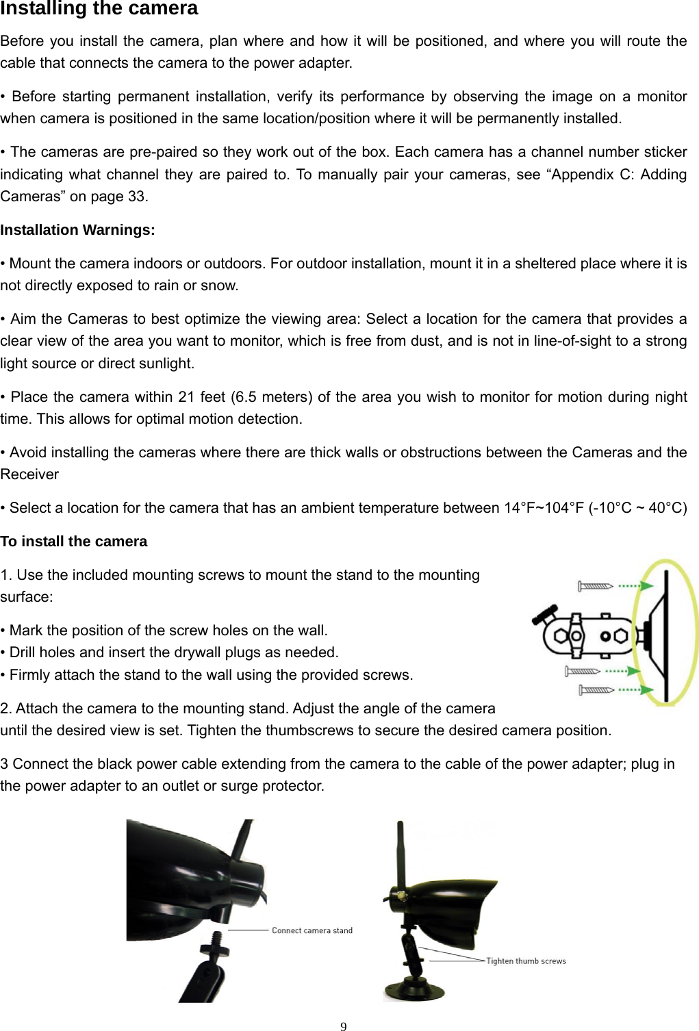  9Installing the camera Before you install the camera, plan where and how it will be positioned, and where you will route the cable that connects the camera to the power adapter. • Before starting permanent installation, verify its performance by observing the image on a monitor when camera is positioned in the same location/position where it will be permanently installed. • The cameras are pre-paired so they work out of the box. Each camera has a channel number sticker indicating what channel they are paired to. To manually pair your cameras, see “Appendix C: Adding Cameras” on page 33. Installation Warnings: • Mount the camera indoors or outdoors. For outdoor installation, mount it in a sheltered place where it is not directly exposed to rain or snow. • Aim the Cameras to best optimize the viewing area: Select a location for the camera that provides a clear view of the area you want to monitor, which is free from dust, and is not in line-of-sight to a strong light source or direct sunlight. • Place the camera within 21 feet (6.5 meters) of the area you wish to monitor for motion during night time. This allows for optimal motion detection. • Avoid installing the cameras where there are thick walls or obstructions between the Cameras and the Receiver • Select a location for the camera that has an ambient temperature between 14°F~104°F (-10°C ~ 40°C) To install the camera 1. Use the included mounting screws to mount the stand to the mounting surface: • Mark the position of the screw holes on the wall. • Drill holes and insert the drywall plugs as needed. • Firmly attach the stand to the wall using the provided screws. 2. Attach the camera to the mounting stand. Adjust the angle of the camera until the desired view is set. Tighten the thumbscrews to secure the desired camera position. 3 Connect the black power cable extending from the camera to the cable of the power adapter; plug in the power adapter to an outlet or surge protector.  