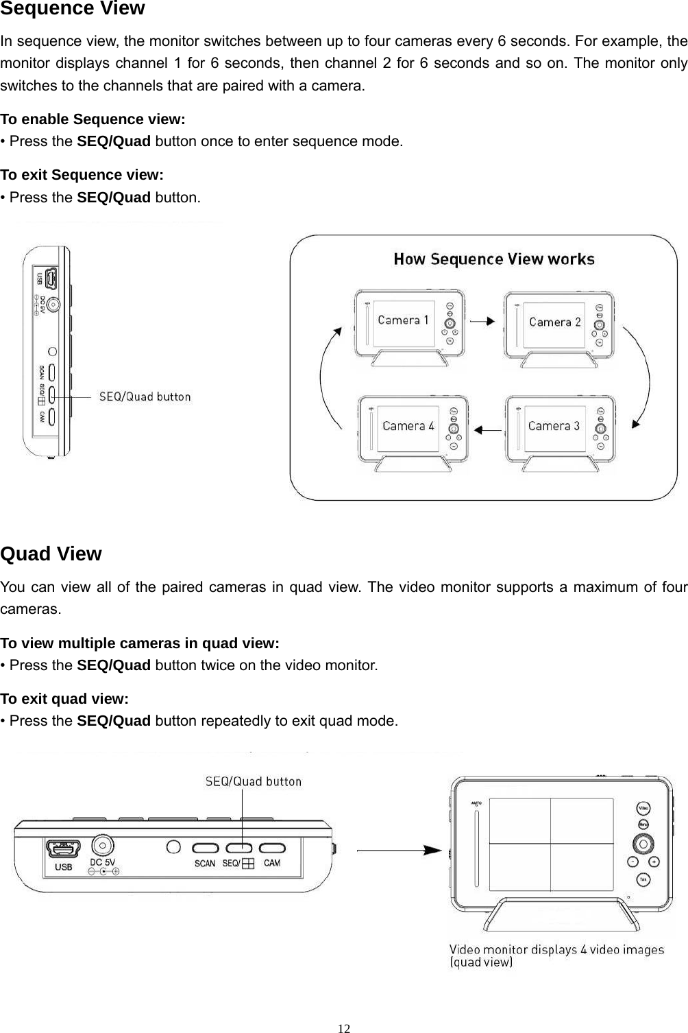  12Sequence View In sequence view, the monitor switches between up to four cameras every 6 seconds. For example, the monitor displays channel 1 for 6 seconds, then channel 2 for 6 seconds and so on. The monitor only switches to the channels that are paired with a camera. To enable Sequence view: • Press the SEQ/Quad button once to enter sequence mode. To exit Sequence view: • Press the SEQ/Quad button.  Quad View You can view all of the paired cameras in quad view. The video monitor supports a maximum of four cameras. To view multiple cameras in quad view: • Press the SEQ/Quad button twice on the video monitor. To exit quad view: • Press the SEQ/Quad button repeatedly to exit quad mode.  