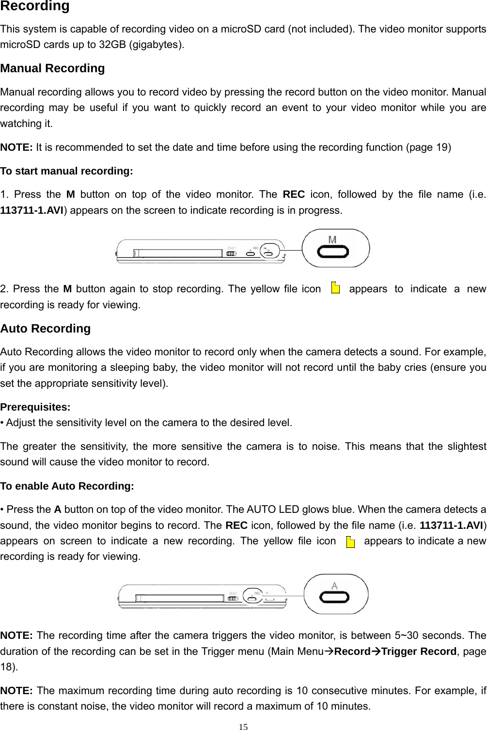 15Recording This system is capable of recording video on a microSD card (not included). The video monitor supports microSD cards up to 32GB (gigabytes). Manual Recording Manual recording allows you to record video by pressing the record button on the video monitor. Manual recording may be useful if you want to quickly record an event to your video monitor while you are watching it. NOTE: It is recommended to set the date and time before using the recording function (page 19) To start manual recording: 1. Press the M button on top of the video monitor. The REC icon, followed by the file name (i.e. 113711-1.AVI) appears on the screen to indicate recording is in progress.  2. Press the M button again to stop recording. The yellow file icon  appears to indicate a new recording is ready for viewing. Auto Recording Auto Recording allows the video monitor to record only when the camera detects a sound. For example, if you are monitoring a sleeping baby, the video monitor will not record until the baby cries (ensure you set the appropriate sensitivity level). Prerequisites: • Adjust the sensitivity level on the camera to the desired level. The greater the sensitivity, the more sensitive the camera is to noise. This means that the slightest sound will cause the video monitor to record. To enable Auto Recording: • Press the A button on top of the video monitor. The AUTO LED glows blue. When the camera detects a sound, the video monitor begins to record. The REC icon, followed by the file name (i.e. 113711-1.AVI) appears on screen to indicate a new recording. The yellow file icon  appears to indicate a new recording is ready for viewing.  NOTE: The recording time after the camera triggers the video monitor, is between 5~30 seconds. The duration of the recording can be set in the Trigger menu (Main MenuÆRecordÆTrigger Record, page 18). NOTE: The maximum recording time during auto recording is 10 consecutive minutes. For example, if there is constant noise, the video monitor will record a maximum of 10 minutes.