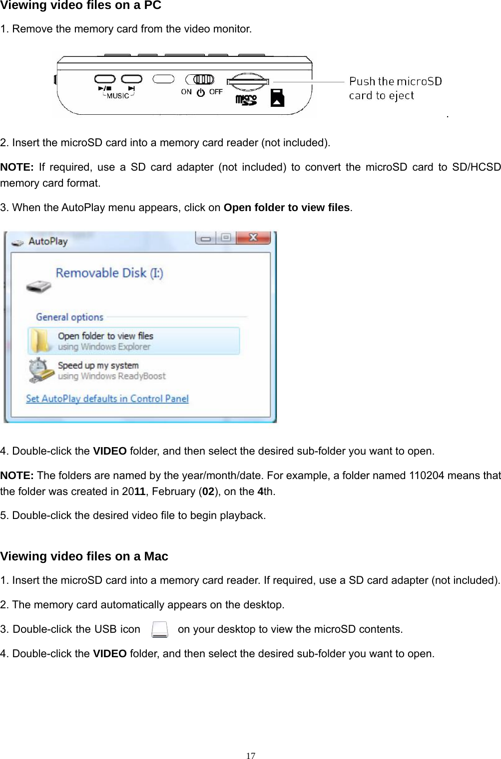  17Viewing video files on a PC 1. Remove the memory card from the video monitor. . 2. Insert the microSD card into a memory card reader (not included). NOTE: If required, use a SD card adapter (not included) to convert the microSD card to SD/HCSD memory card format. 3. When the AutoPlay menu appears, click on Open folder to view files.  4. Double-click the VIDEO folder, and then select the desired sub-folder you want to open. NOTE: The folders are named by the year/month/date. For example, a folder named 110204 means that the folder was created in 2011, February (02), on the 4th. 5. Double-click the desired video file to begin playback. Viewing video files on a Mac 1. Insert the microSD card into a memory card reader. If required, use a SD card adapter (not included). 2. The memory card automatically appears on the desktop. 3. Double-click the USB icon  on your desktop to view the microSD contents. 4. Double-click the VIDEO folder, and then select the desired sub-folder you want to open. 