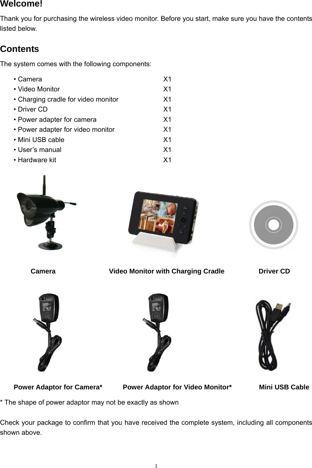  1Welcome! Thank you for purchasing the wireless video monitor. Before you start, make sure you have the contents listed below. Contents The system comes with the following components: • Camera         X1 • Video Monitor        X1 • Charging cradle for video monitor        X1 • Driver CD         X1 • Power adapter for camera          X1 • Power adapter for video monitor        X1 • Mini USB cable        X1 • User’s manual        X1 • Hardware kit        X1                                   Camera          Video Monitor with Charging Cradle          Driver CD                        Power Adaptor for Camera*      Power Adaptor for Video Monitor*        Mini USB Cable * The shape of power adaptor may not be exactly as shown Check your package to confirm that you have received the complete system, including all components shown above. 