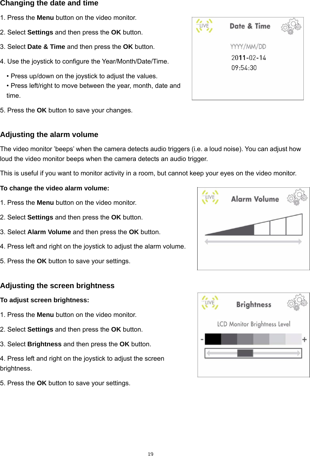  19Changing the date and time 1. Press the Menu button on the video monitor. 2. Select Settings and then press the OK button. 3. Select Date &amp; Time and then press the OK button. 4. Use the joystick to configure the Year/Month/Date/Time. • Press up/down on the joystick to adjust the values. • Press left/right to move between the year, month, date and time. 5. Press the OK button to save your changes. Adjusting the alarm volume The video monitor ’beeps’ when the camera detects audio triggers (i.e. a loud noise). You can adjust how loud the video monitor beeps when the camera detects an audio trigger. This is useful if you want to monitor activity in a room, but cannot keep your eyes on the video monitor. To change the video alarm volume: 1. Press the Menu button on the video monitor. 2. Select Settings and then press the OK button. 3. Select Alarm Volume and then press the OK button. 4. Press left and right on the joystick to adjust the alarm volume. 5. Press the OK button to save your settings. Adjusting the screen brightness To adjust screen brightness: 1. Press the Menu button on the video monitor. 2. Select Settings and then press the OK button. 3. Select Brightness and then press the OK button. 4. Press left and right on the joystick to adjust the screen brightness. 5. Press the OK button to save your settings. 