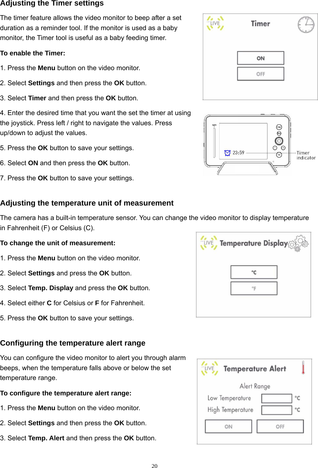  20Adjusting the Timer settings The timer feature allows the video monitor to beep after a set duration as a reminder tool. If the monitor is used as a baby monitor, the Timer tool is useful as a baby feeding timer. To enable the Timer: 1. Press the Menu button on the video monitor. 2. Select Settings and then press the OK button. 3. Select Timer and then press the OK button. 4. Enter the desired time that you want the set the timer at using the joystick. Press left / right to navigate the values. Press up/down to adjust the values. 5. Press the OK button to save your settings. 6. Select ON and then press the OK button. 7. Press the OK button to save your settings. Adjusting the temperature unit of measurement The camera has a built-in temperature sensor. You can change the video monitor to display temperature in Fahrenheit (F) or Celsius (C). To change the unit of measurement: 1. Press the Menu button on the video monitor. 2. Select Settings and press the OK button. 3. Select Temp. Display and press the OK button. 4. Select either C for Celsius or F for Fahrenheit. 5. Press the OK button to save your settings. Configuring the temperature alert range You can configure the video monitor to alert you through alarm beeps, when the temperature falls above or below the set temperature range. To configure the temperature alert range: 1. Press the Menu button on the video monitor. 2. Select Settings and then press the OK button. 3. Select Temp. Alert and then press the OK button. 