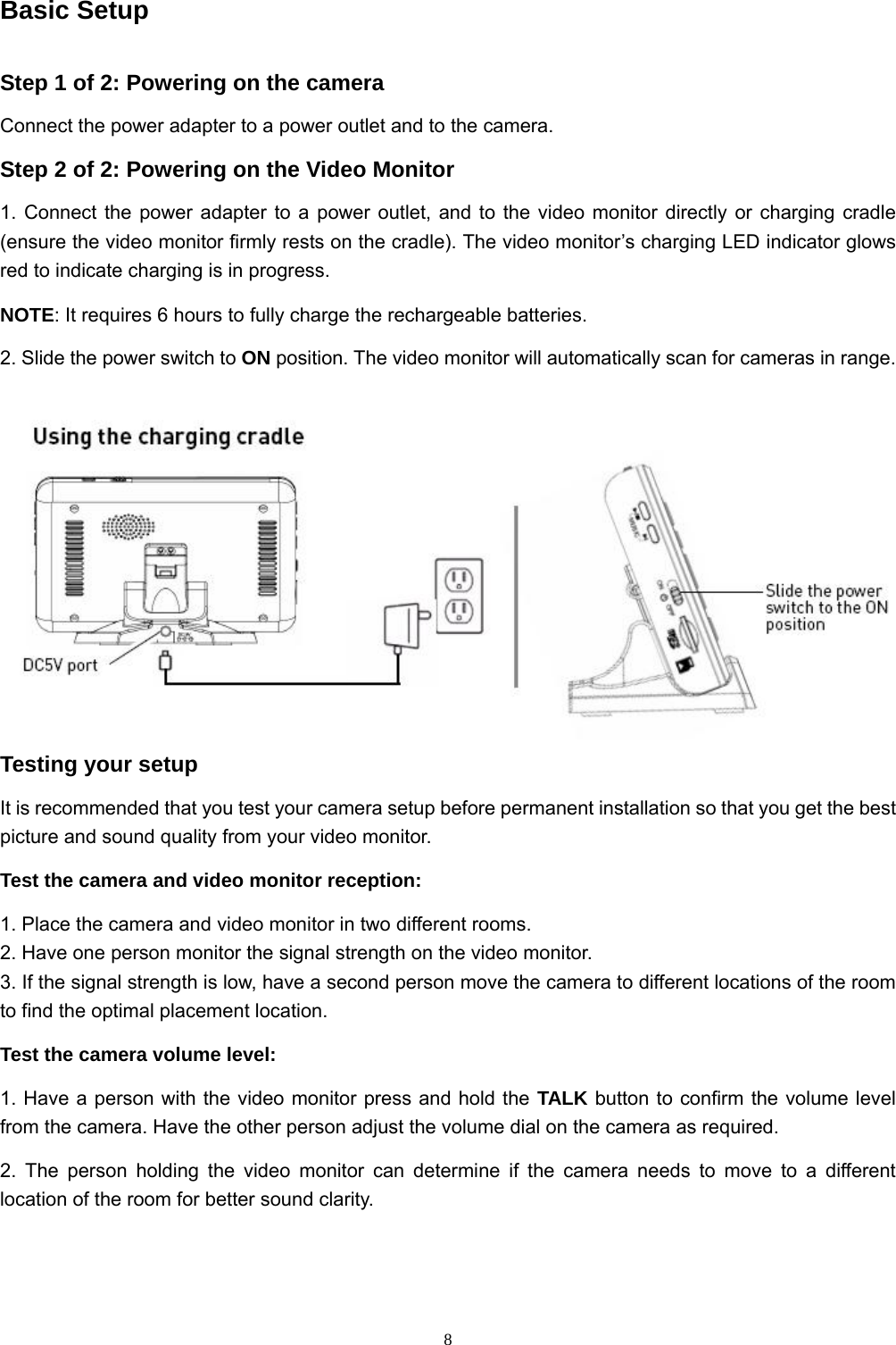  8Basic Setup Step 1 of 2: Powering on the camera Connect the power adapter to a power outlet and to the camera. Step 2 of 2: Powering on the Video Monitor 1. Connect the power adapter to a power outlet, and to the video monitor directly or charging cradle (ensure the video monitor firmly rests on the cradle). The video monitor’s charging LED indicator glows red to indicate charging is in progress. NOTE: It requires 6 hours to fully charge the rechargeable batteries. 2. Slide the power switch to ON position. The video monitor will automatically scan for cameras in range.  Testing your setup It is recommended that you test your camera setup before permanent installation so that you get the best picture and sound quality from your video monitor. Test the camera and video monitor reception: 1. Place the camera and video monitor in two different rooms. 2. Have one person monitor the signal strength on the video monitor. 3. If the signal strength is low, have a second person move the camera to different locations of the room to find the optimal placement location. Test the camera volume level: 1. Have a person with the video monitor press and hold the TALK button to confirm the volume level from the camera. Have the other person adjust the volume dial on the camera as required. 2. The person holding the video monitor can determine if the camera needs to move to a different location of the room for better sound clarity. 