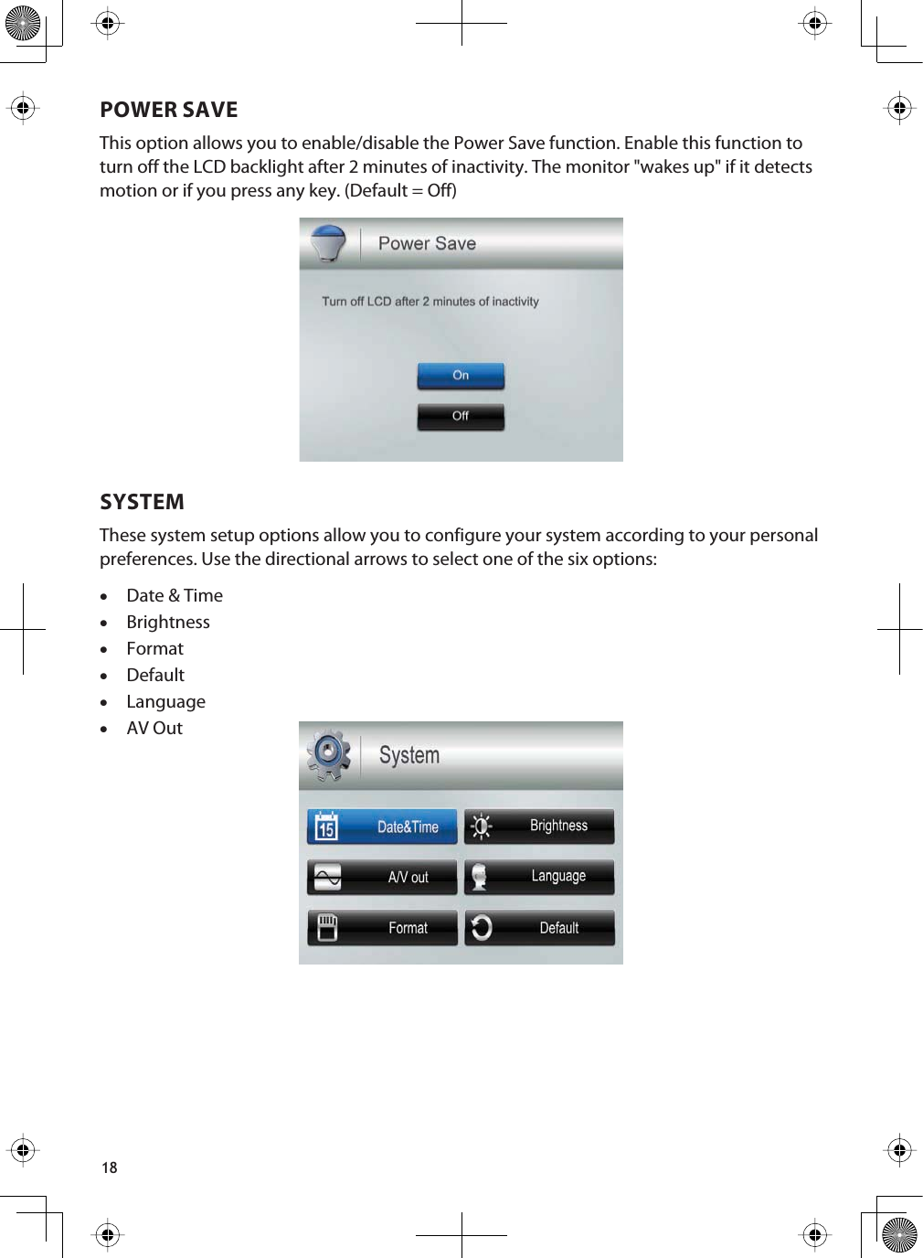 18POWER SAVEThis option allows you to enable/disable the Power Save function. Enable this function to turn off the LCD backlight after 2 minutes of inactivity. The monitor &quot;wakes up&quot; if it detects motion or if you press any key. (Default = Off)SYSTEMThese system setup options allow you to configure your system according to your personal preferences. Use the directional arrows to select one of the six options: xDate &amp; TimexBrightnessxFormatxDefaultxLanguagexAV Out