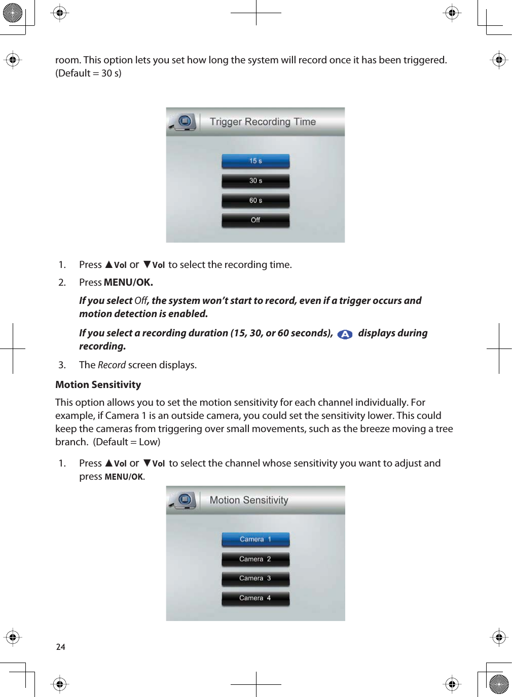 24room. This option lets you set how long the system will record once it has been triggered.(Default = 30 s)1. Press ŸVolRUźVolto select the recording time.2. Press MENU/OK.If you select Off, the system won’t start to record, even if a trigger occurs andmotion detection is enabled. If you select a recording duration (15, 30, or 60 seconds),   displays during recording.3. TheRecord screen displays.Motion SensitivityThis option allows you to set the motion sensitivity for each channel individually. For example, if Camera 1 is an outside camera, you could set the sensitivity lower. This could keep the cameras from triggering over small movements, such as the breeze moving a tree branch.  (Default = Low)1. Press ŸVolRUźVol to select the channel whose sensitivity you want to adjust and pressMENU/OK.