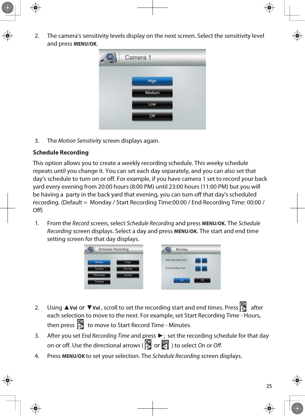 252. The camera&apos;s sensitivity levels display on the next screen. Select the sensitivity level and press MENU/OK.3. TheMotion Sensitivity screen displays again.Schedule RecordingThis option allows you to create a weekly recording schedule. This weeky schedule repeats until you change it. You can set each day separately, and you can also set that day&apos;s schedule to turn on or off. For example, if you have camera 1 set to record your back yard every evening from 20:00 hours (8:00 PM) until 23:00 hours (11:00 PM) but you will be having a  party in the back yard that evening, you can turn off that day&apos;s scheduled recording. (Default =  Monday / Start Recording Time:00:00 / End Recording Time: 00:00 /Off)1. From the Record screen, select Schedule Recording and press MENU/OK. The Schedule Recording screen displays. Select a day and press MENU/OK. The start and end time setting screen for that day displays.2. Using ŸVolRUźVol, scroll to set the recording start and end times. Press  aftereach selection to move to the next. For example, set Start Recording Time - Hours, then press to move to Start Record Time - Minutes. 3. After you set End Recording Time and press Ź;  set the recording schedule for that day on or off. Use the directional arrows (  or ) to select On or Off.4. PressMENU/OK to set your selection. The Schedule Recording screen displays.