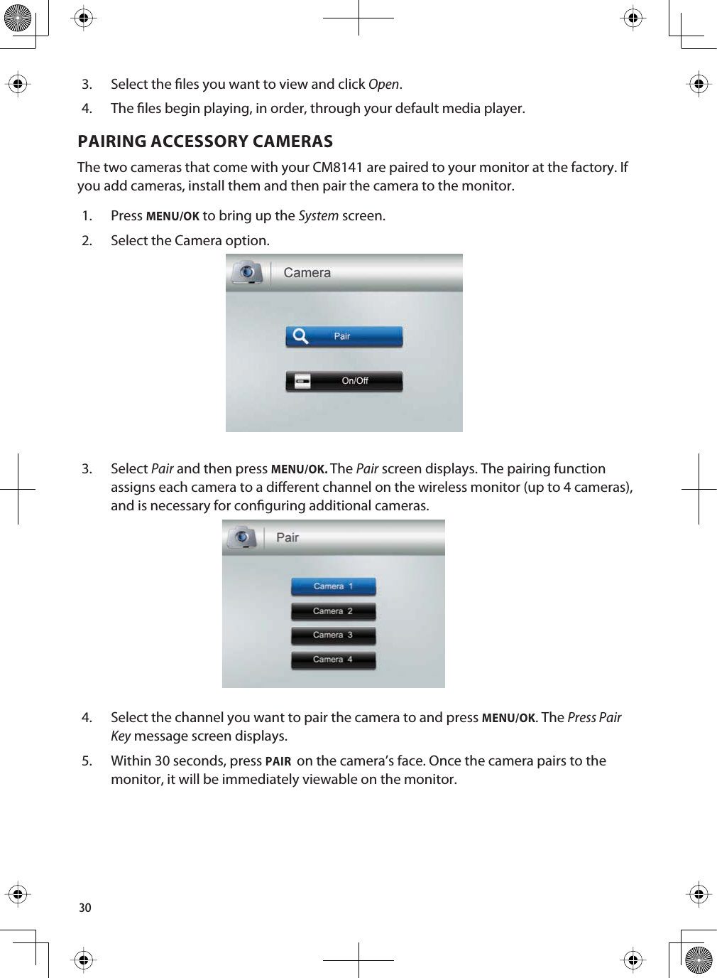 303. Select the les you want to view and click Open.4. The les begin playing, in order, through your default media player.PAIRING ACCESSORY CAMERASThe two cameras that come with your CM8141 are paired to your monitor at the factory. If you add cameras, install them and then pair the camera to the monitor. 1. PressMENU/OK to bring up the System screen. 2. Select the Camera option. 3. SelectPair and then press MENU/OK.ThePair screen displays. The pairing function assigns each camera to a dierent channel on the wireless monitor (up to 4 cameras), and is necessary for conguring additional cameras.4. Select the channel you want to pair the camera to and press MENU/OK. The Press PairKey message screen displays.5. Within 30 seconds, press PAIR on the camera’s face. Once the camera pairs to the monitor, it will be immediately viewable on the monitor.