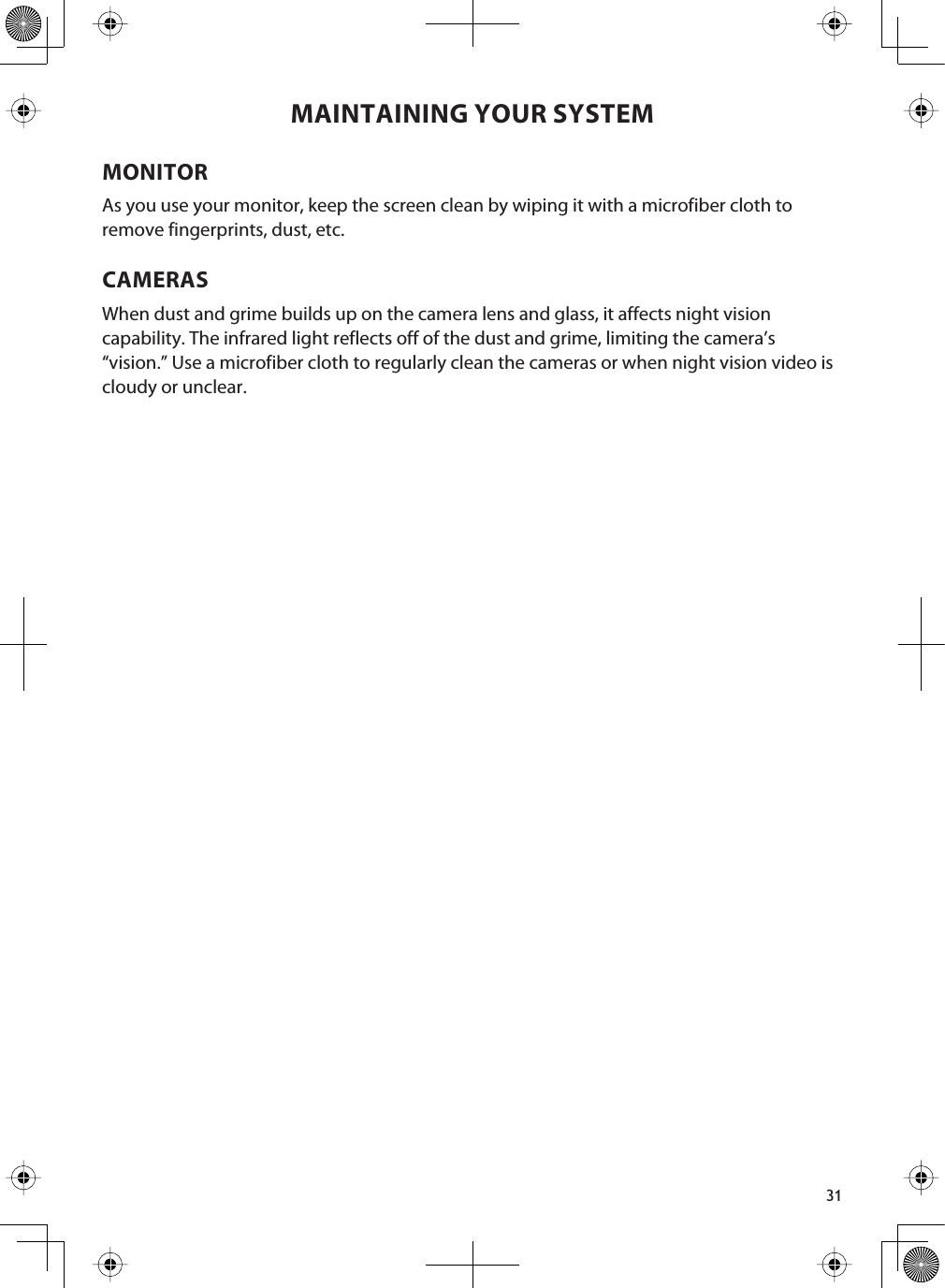 31MAINTAINING YOUR SYSTEMMONITORAs you use your monitor, keep the screen clean by wiping it with a microfiber cloth to remove fingerprints, dust, etc.CAMERASWhen dust and grime builds up on the camera lens and glass, it affects night vision capability. The infrared light reflects off of the dust and grime, limiting the camera’s “vision.” Use a microfiber cloth to regularly clean the cameras or when night vision video is cloudy or unclear.