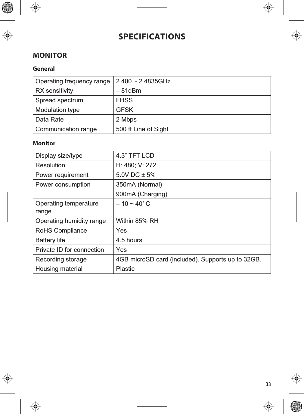 33SPECIFICATIONSMONITORGeneralOperating frequency range 2.400 ~ 2.4835GHzRX sensitivity – 81dBm Spread spectrum FHSSModulation type GFSKData Rate 2 MbpsCommunication range 500 ft Line of SightMonitorDisplay size/type 4.3” TFT LCDResolution H: 480; V: 272Power requirement 5.0V DC ± 5%Power consumption 350mA (Normal)900mA (Charging)Operating temperature range– 10 ~ 40˚COperating humidity range Within 85% RHRoHS Compliance YesBattery life 4.5 hoursPrivate ID for connection YesRecording storage 4GB microSD card (included). Supports up to 32GB.Housing material Plastic