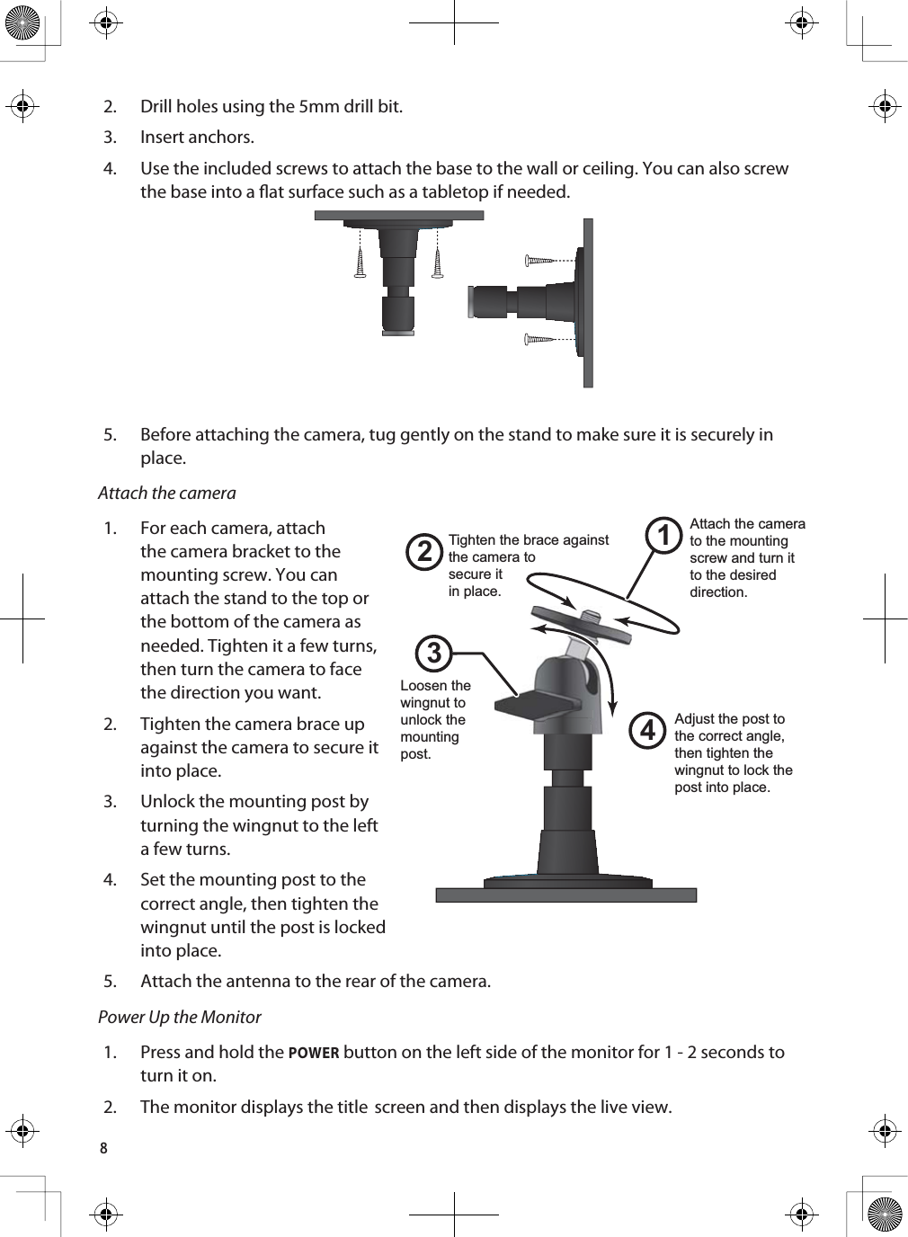 82. Drill holes using the 5mm drill bit.3. Insert anchors.4. Use the included screws to attach the base to the wall or ceiling. You can also screw the base into a at surface such as a tabletop if needed.5. Before attaching the camera, tug gently on the stand to make sure it is securely in place.Attach the camera1. For each camera, attach the camera bracket to the mounting screw. You can attach the stand to the top or the bottom of the camera as needed. Tighten it a few turns, then turn the camera to face the direction you want. 2. Tighten the camera brace up against the camera to secure it into place.3. Unlock the mounting post by turning the wingnut to the left a few turns.4. Set the mounting post to the correct angle, then tighten the wingnut until the post is locked into place.5. Attach the antenna to the rear of the camera. Power Up the Monitor1. Press and hold the POWER button on the left side of the monitor for 1 - 2 seconds to turn it on.2. The monitor displays the title screen and then displays the live view.1243Loosen the wingnut to unlock the mountingpost.Attach the camera to the mounting screw and turn it to the desired direction.Adjust the post to the correct angle, then tighten the wingnut to lock the post into place.Tighten the brace against the camera tosecure itin place.
