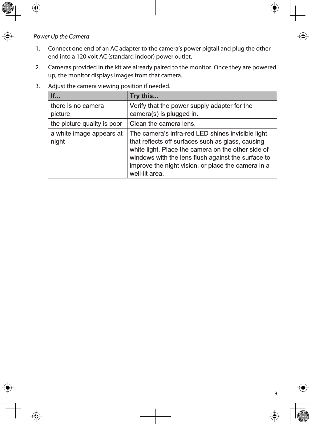 9Power Up the Camera1. Connect one end of an AC adapter to the camera’s power pigtail and plug the other end into a 120 volt AC (standard indoor) power outlet.2. Cameras provided in the kit are already paired to the monitor. Once they are powered up, the monitor displays images from that camera.3. Adjust the camera viewing position if needed. If... Try this...there is no camera pictureVerify that the power supply adapter for the camera(s) is plugged in.the picture quality is poor Clean the camera lens.a white image appears at nightThe camera’s infra-red LED shines invisible light that reflects off surfaces such as glass, causing white light. Place the camera on the other side of windows with the lens flush against the surface to improve the night vision, or place the camera in a well-lit area. 