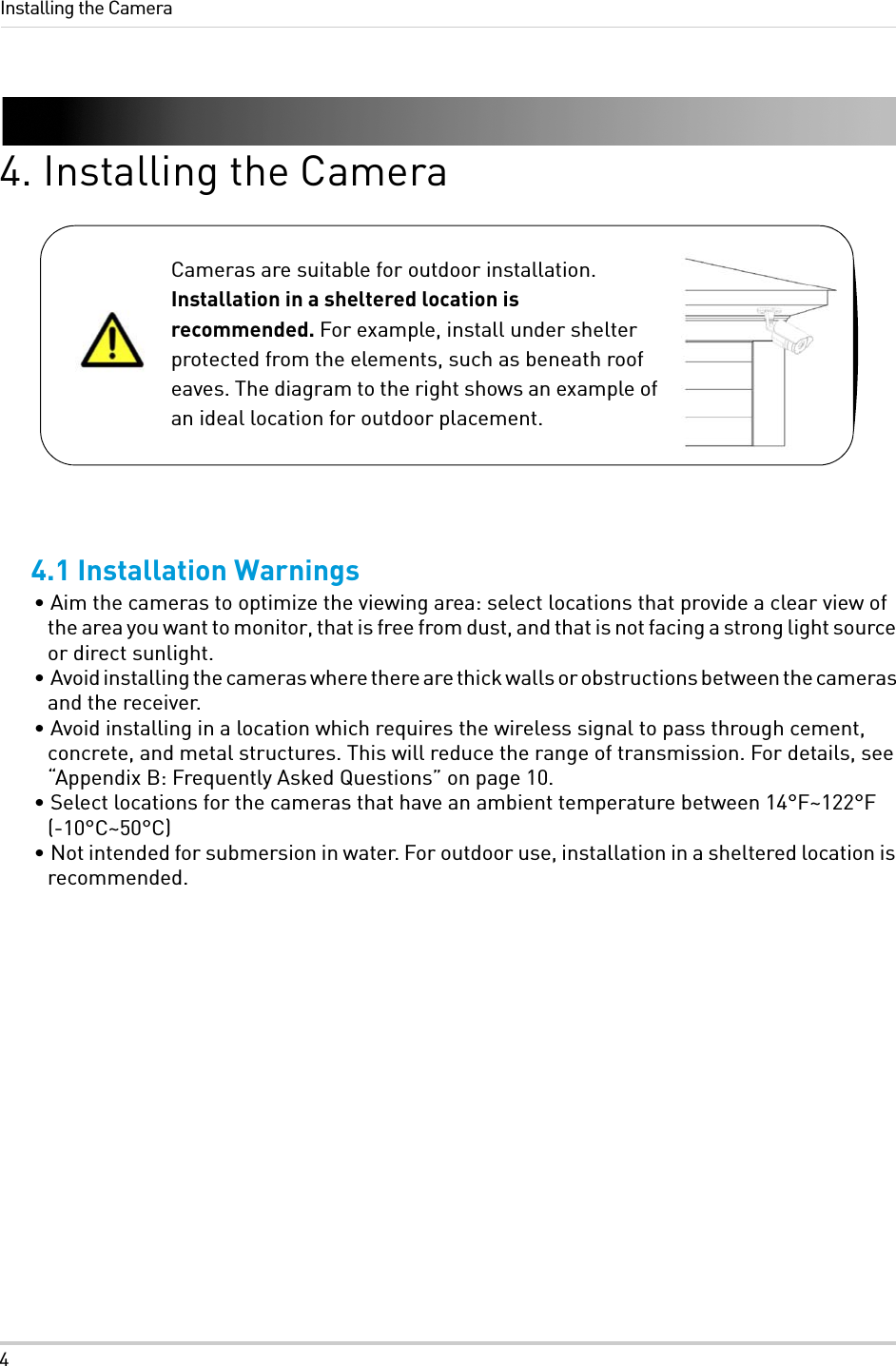 4Installing the Camera4. Installing the Camera4.1 Installation Warnings• Aim the cameras to optimize the viewing area: select locations that provide a clear view of the area you want to monitor, that is free from dust, and that is not facing a strong light source or direct sunlight.•  Avoid installing the cameras where there are thick walls or obstructions between the cameras and the receiver.• Avoid installing in a location which requires the wireless signal to pass through cement, concrete, and metal structures. This will reduce the range of transmission. For details, see “Appendix B: Frequently Asked Questions” on page 10.• Select locations for the cameras that have an ambient temperature between 14°F~122°F (-10°C~50°C)• Not intended for submersion in water. For outdoor use, installation in a sheltered location is recommended.Cameras are suitable for outdoor installation. Installation in a sheltered location is recommended. For example, install under shelter protected from the elements, such as beneath roof eaves. The diagram to the right shows an example of an ideal location for outdoor placement.