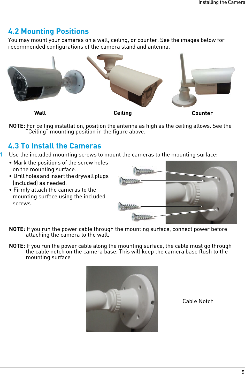 5Installing the Camera4.2 Mounting PositionsYou may mount your cameras on a wall, ceiling, or counter. See the images below for recommended configurations of the camera stand and antenna.NOTE: For ceiling installation, position the antenna as high as the ceiling allows. See the &quot;Ceiling&quot; mounting position in the figure above.4.3 To Install the Cameras1Use the included mounting screws to mount the cameras to the mounting surface:• Mark the positions of the screw holes on the mounting surface.• Drill holes and insert the drywall plugs (included) as needed.• Firmly attach the cameras to the mounting surface using the included screws.NOTE: If you run the power cable through the mounting surface, connect power before attaching the camera to the wall.NOTE: If you run the power cable along the mounting surface, the cable must go through the cable notch on the camera base. This will keep the camera base flush to the mounting surfaceWall Ceiling CounterCable Notch