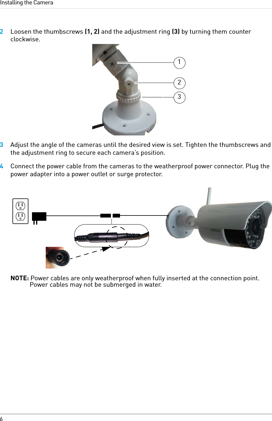 6Installing the Camera2Loosen the thumbscrews (1, 2) and the adjustment ring (3) by turning them counter clockwise.3Adjust the angle of the cameras until the desired view is set. Tighten the thumbscrews and the adjustment ring to secure each camera’s position.4Connect the power cable from the cameras to the weatherproof power connector. Plug the power adapter into a power outlet or surge protector.NOTE: Power cables are only weatherproof when fully inserted at the connection point. Power cables may not be submerged in water.123