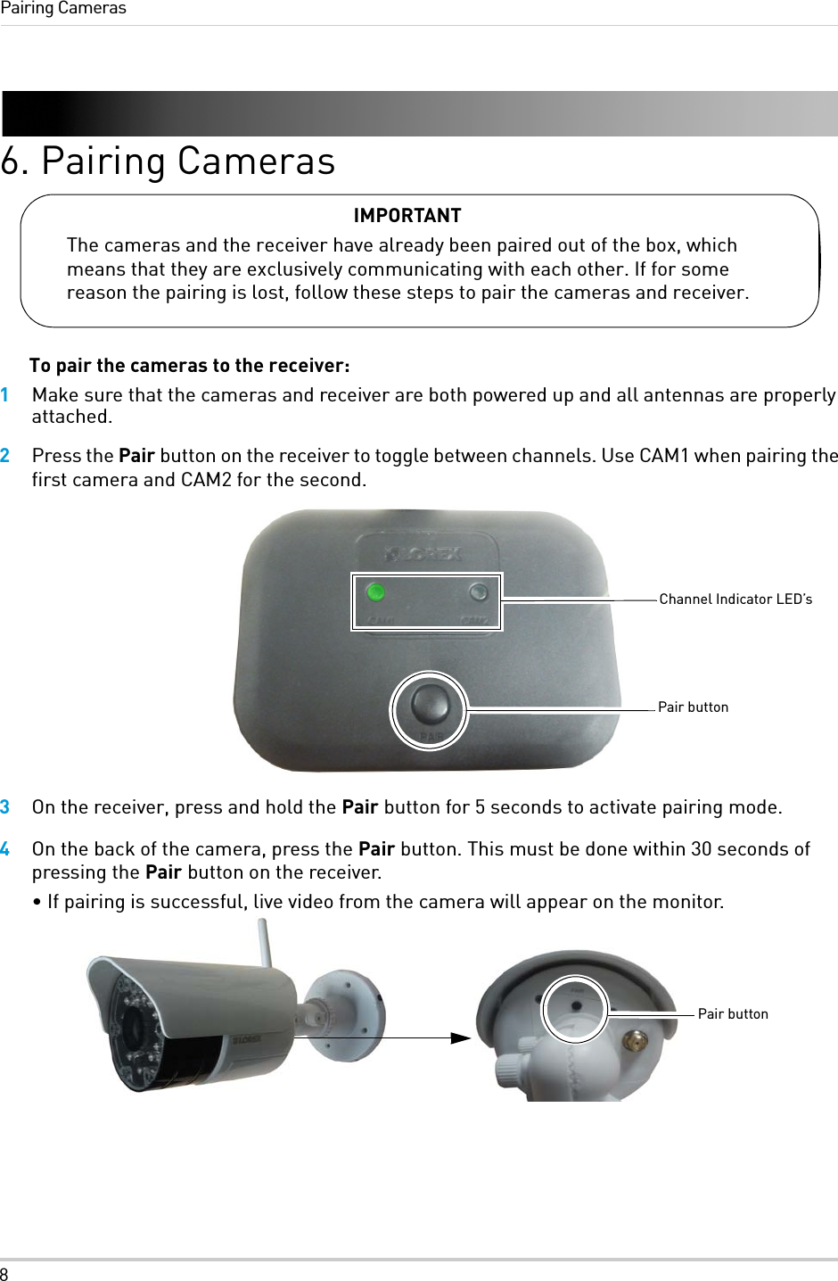 8Pairing Cameras6. Pairing CamerasTo pair the cameras to the receiver:1Make sure that the cameras and receiver are both powered up and all antennas are properly attached.2Press the Pair button on the receiver to toggle between channels. Use CAM1 when pairing the first camera and CAM2 for the second.3On the receiver, press and hold the Pair button for 5 seconds to activate pairing mode.4On the back of the camera, press the Pair button. This must be done within 30 seconds of pressing the Pair button on the receiver. • If pairing is successful, live video from the camera will appear on the monitor.IMPORTANTThe cameras and the receiver have already been paired out of the box, which means that they are exclusively communicating with each other. If for some reason the pairing is lost, follow these steps to pair the cameras and receiver.Pair buttonChannel Indicator LED’sPair button