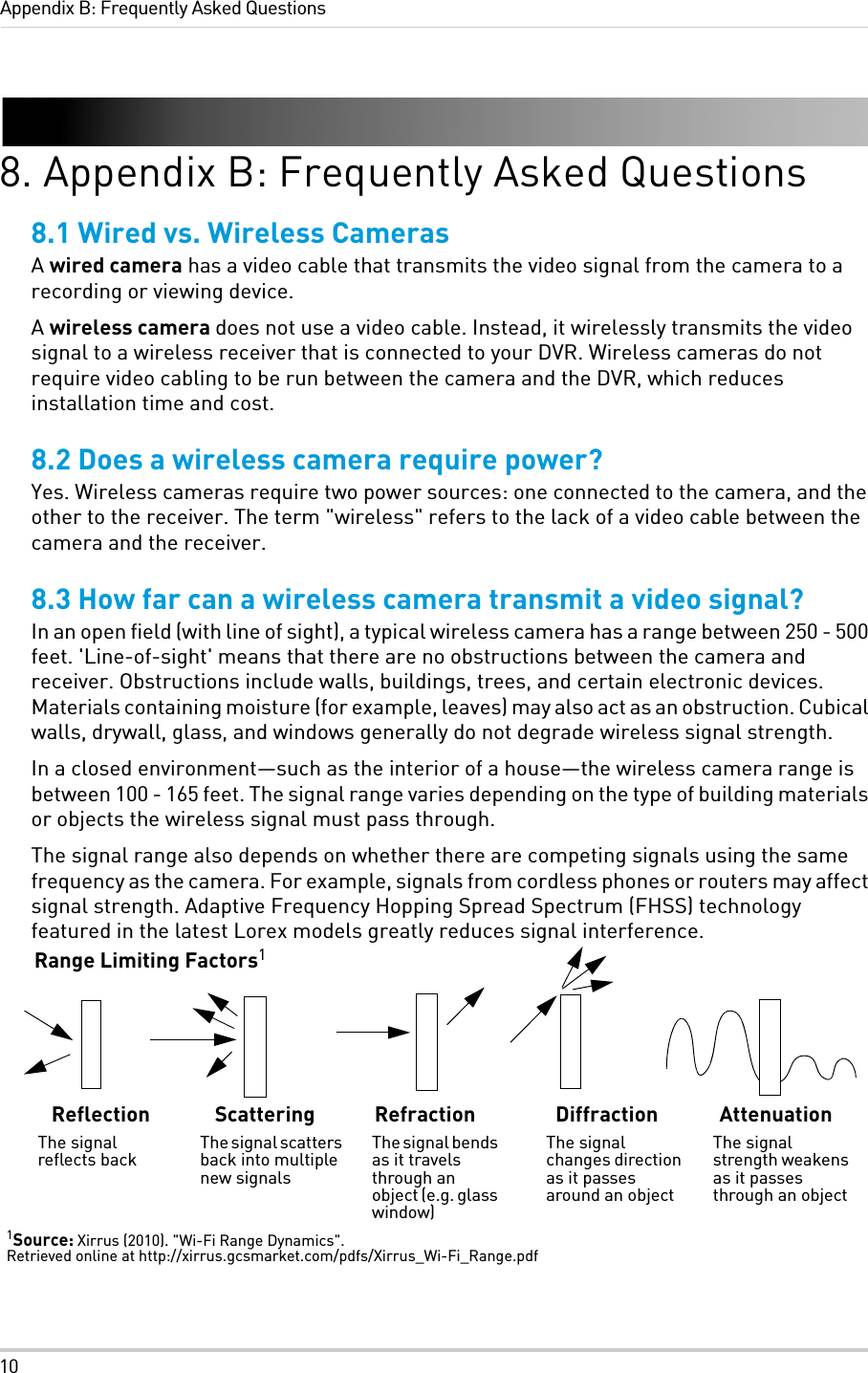 10Appendix B: Frequently Asked Questions8. Appendix B: Frequently Asked Questions8.1 Wired vs. Wireless CamerasA wired camera has a video cable that transmits the video signal from the camera to a recording or viewing device.A wireless camera does not use a video cable. Instead, it wirelessly transmits the video signal to a wireless receiver that is connected to your DVR. Wireless cameras do not require video cabling to be run between the camera and the DVR, which reduces installation time and cost.8.2 Does a wireless camera require power?Yes. Wireless cameras require two power sources: one connected to the camera, and the other to the receiver. The term &quot;wireless&quot; refers to the lack of a video cable between the camera and the receiver.8.3 How far can a wireless camera transmit a video signal?In an open field (with line of sight), a typical wireless camera has a range between 250 - 500 feet. &apos;Line-of-sight&apos; means that there are no obstructions between the camera and receiver. Obstructions include walls, buildings, trees, and certain electronic devices. Materials containing moisture (for example, leaves) may also act as an obstruction. Cubical walls, drywall, glass, and windows generally do not degrade wireless signal strength. In a closed environment—such as the interior of a house—the wireless camera range is between 100 - 165 feet. The signal range varies depending on the type of building materials or objects the wireless signal must pass through. The signal range also depends on whether there are competing signals using the same frequency as the camera. For example, signals from cordless phones or routers may affect signal strength. Adaptive Frequency Hopping Spread Spectrum (FHSS) technology featured in the latest Lorex models greatly reduces signal interference.Range Limiting Factors1ReflectionThe signal reflects backScatteringThe signal scatters back into multiple new signalsRefractionThe signal bends as it travels through an object (e.g. glass window)DiffractionThe signal changes direction as it passes around an objectAttenuationThe signal strength weakens as it passes through an object1Source: Xirrus (2010). &quot;Wi-Fi Range Dynamics&quot;. Retrieved online at http://xirrus.gcsmarket.com/pdfs/Xirrus_Wi-Fi_Range.pdf