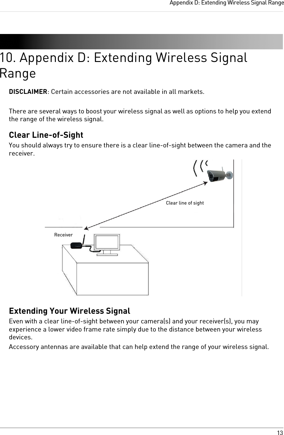 13Appendix D: Extending Wireless Signal Range10. Appendix D: Extending Wireless Signal RangeDISCLAIMER: Certain accessories are not available in all markets.There are several ways to boost your wireless signal as well as options to help you extend the range of the wireless signal.Clear Line-of-SightYou should always try to ensure there is a clear line-of-sight between the camera and the receiver.Extending Your Wireless SignalEven with a clear line-of-sight between your camera(s) and your receiver(s), you may experience a lower video frame rate simply due to the distance between your wireless devices.Accessory antennas are available that can help extend the range of your wireless signal.Clear line of sightReceiver