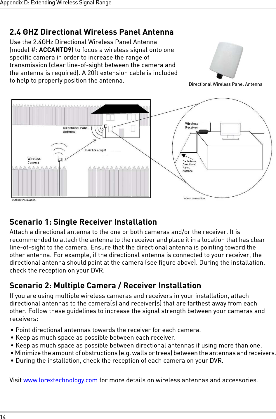 14Appendix D: Extending Wireless Signal Range2.4 GHZ Directional Wireless Panel AntennaUse the 2.4GHz Directional Wireless Panel Antenna (model #: ACCANTD9) to focus a wireless signal onto one specific camera in order to increase the range of transmission (clear line-of-sight between the camera and the antenna is required). A 20ft extension cable is included to help to properly position the antenna.Scenario 1: Single Receiver InstallationAttach a directional antenna to the one or both cameras and/or the receiver. It is recommended to attach the antenna to the receiver and place it in a location that has clear line-of-sight to the camera. Ensure that the directional antenna is pointing toward the other antenna. For example, if the directional antenna is connected to your receiver, the directional antenna should point at the camera (see figure above). During the installation, check the reception on your DVR.Scenario 2: Multiple Camera / Receiver InstallationIf you are using multiple wireless cameras and receivers in your installation, attach directional antennas to the camera(s) and receiver(s) that are farthest away from each other. Follow these guidelines to increase the signal strength between your cameras and receivers:• Point directional antennas towards the receiver for each camera.• Keep as much space as possible between each receiver.• Keep as much space as possible between directional antennas if using more than one.• Minimize the amount of obstructions (e.g. walls or trees) between the antennas and receivers.• During the installation, check the reception of each camera on your DVR.Visit www.lorextechnology.com for more details on wireless antennas and accessories.Directional Wireless Panel Antenna