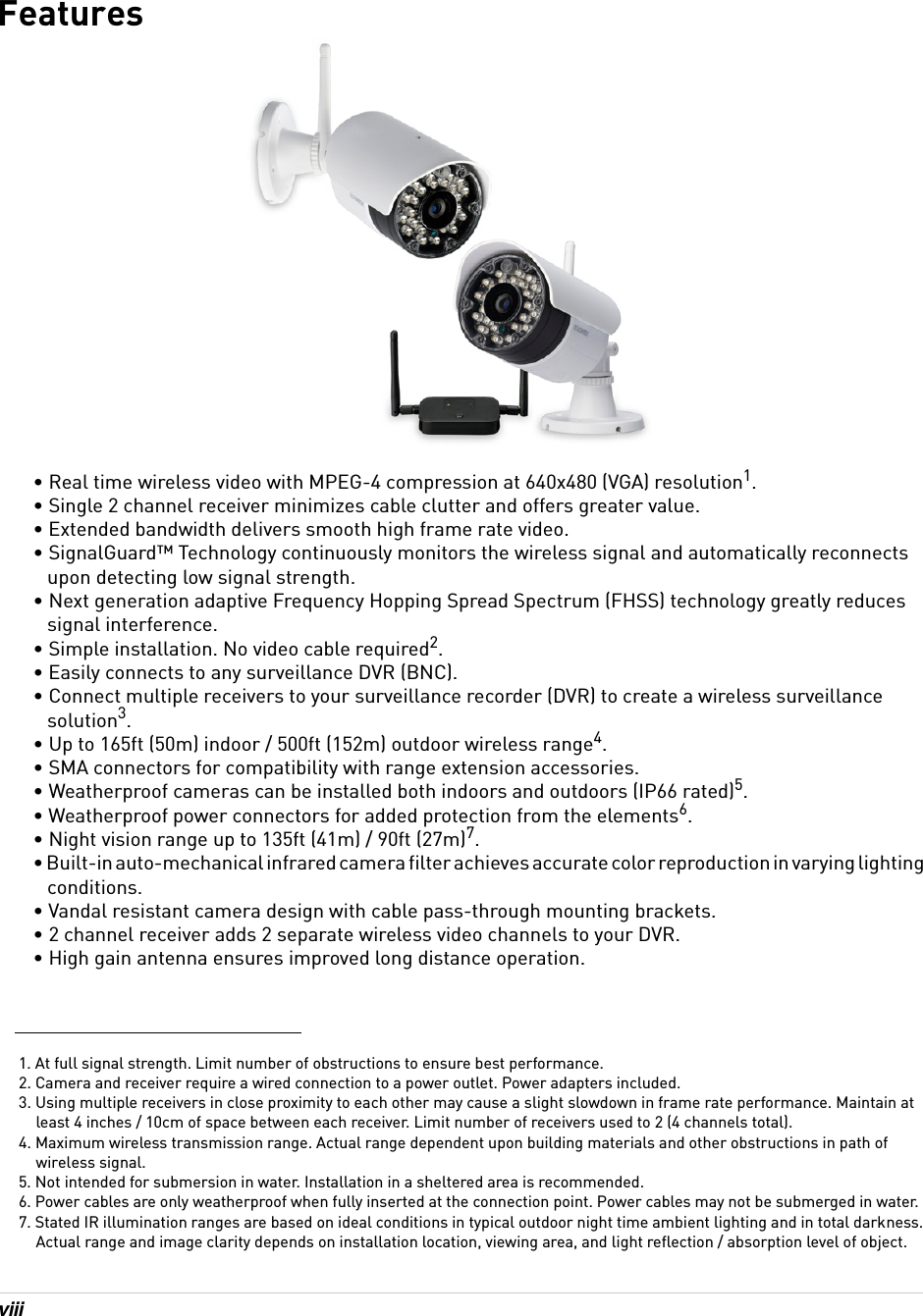 viiiFeatures• Real time wireless video with MPEG-4 compression at 640x480 (VGA) resolution1.• Single 2 channel receiver minimizes cable clutter and offers greater value.• Extended bandwidth delivers smooth high frame rate video.• SignalGuard™ Technology continuously monitors the wireless signal and automatically reconnects upon detecting low signal strength.• Next generation adaptive Frequency Hopping Spread Spectrum (FHSS) technology greatly reduces signal interference.• Simple installation. No video cable required2.• Easily connects to any surveillance DVR (BNC).• Connect multiple receivers to your surveillance recorder (DVR) to create a wireless surveillance solution3.• Up to 165ft (50m) indoor / 500ft (152m) outdoor wireless range4.• SMA connectors for compatibility with range extension accessories.• Weatherproof cameras can be installed both indoors and outdoors (IP66 rated)5.• Weatherproof power connectors for added protection from the elements6.• Night vision range up to 135ft (41m) / 90ft (27m)7.• Built-in auto-mechanical infrared camera filter achieves accurate color reproduction in varying lighting conditions.• Vandal resistant camera design with cable pass-through mounting brackets.• 2 channel receiver adds 2 separate wireless video channels to your DVR.• High gain antenna ensures improved long distance operation.1. At full signal strength. Limit number of obstructions to ensure best performance.2. Camera and receiver require a wired connection to a power outlet. Power adapters included.3. Using multiple receivers in close proximity to each other may cause a slight slowdown in frame rate performance. Maintain at least 4 inches / 10cm of space between each receiver. Limit number of receivers used to 2 (4 channels total).4. Maximum wireless transmission range. Actual range dependent upon building materials and other obstructions in path of wireless signal.5. Not intended for submersion in water. Installation in a sheltered area is recommended.6. Power cables are only weatherproof when fully inserted at the connection point. Power cables may not be submerged in water.7. Stated IR illumination ranges are based on ideal conditions in typical outdoor night time ambient lighting and in total darkness. Actual range and image clarity depends on installation location, viewing area, and light reflection / absorption level of object.