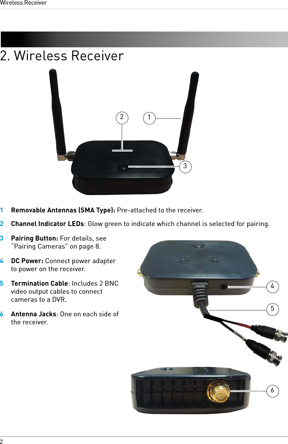 2Wireless Receiver2. Wireless Receiver1Removable Antennas (SMA Type): Pre-attached to the receiver.2Channel Indicator LEDs: Glow green to indicate which channel is selected for pairing.3Pairing Button: For details, see “Pairing Cameras” on page 8.4DC Power: Connect power adapter to power on the receiver.5Termination Cable: Includes 2 BNC video output cables to connect cameras to a DVR.6Antenna Jacks: One on each side of the receiver.123546