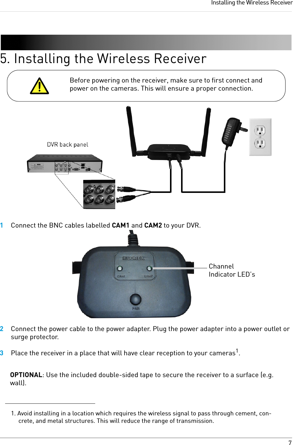 7Installing the Wireless Receiver5. Installing the Wireless Receiver1Connect the BNC cables labelled CAM1 and CAM2 to your DVR. 2Connect the power cable to the power adapter. Plug the power adapter into a power outlet or surge protector.3Place the receiver in a place that will have clear reception to your cameras1.OPTIONAL: Use the included double-sided tape to secure the receiver to a surface (e.g. wall).1. Avoid installing in a location which requires the wireless signal to pass through cement, con-crete, and metal structures. This will reduce the range of transmission.Before powering on the receiver, make sure to first connect and power on the cameras. This will ensure a proper connection.Channel Indicator LED’s