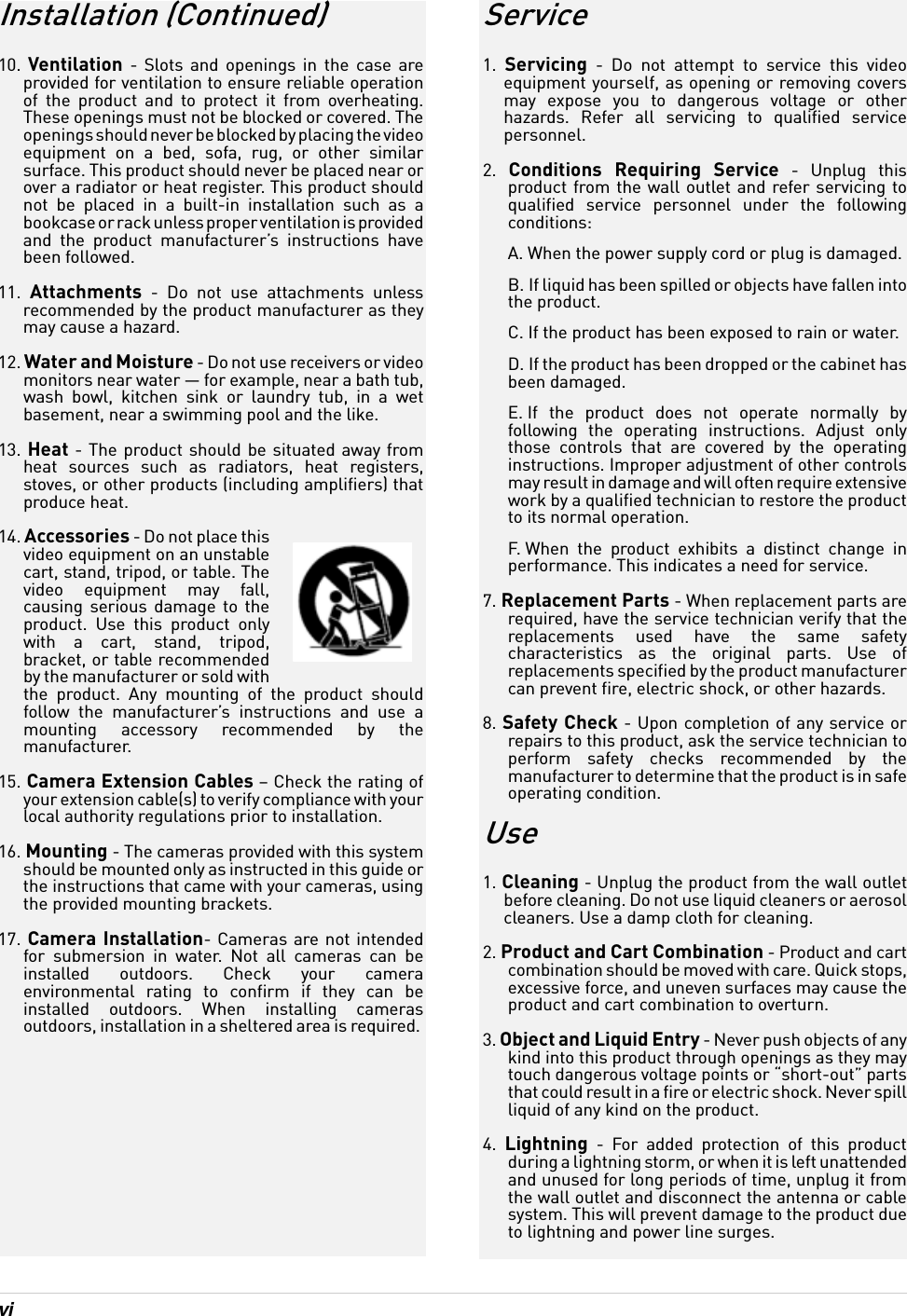 vi Installation (Continued)10.  Ventilation - Slots and openings in the case are provided for ventilation to ensure reliable operation of the product and to protect it from overheating. These openings must not be blocked or covered. The openings should never be blocked by placing the video equipment on a bed, sofa, rug, or other similar surface. This product should never be placed near or over a radiator or heat register. This product should not be placed in a built-in installation such as a bookcase or rack unless proper ventilation is provided and the product manufacturer’s instructions have been followed.11.  Attachments - Do not use attachments unless recommended by the product manufacturer as they may cause a hazard.12. Water and Moisture - Do not use receivers or video monitors near water — for example, near a bath tub, wash bowl, kitchen sink or laundry tub, in a wet basement, near a swimming pool and the like.13. Heat - The product should be situated away from heat sources such as radiators, heat registers, stoves, or other products (including amplifiers) that produce heat.14. Accessories - Do not place this video equipment on an unstable cart, stand, tripod, or table. The video equipment may fall, causing serious damage to the product. Use this product only with a cart, stand, tripod, bracket, or table recommended by the manufacturer or sold with the product. Any mounting of the product should follow the manufacturer’s instructions and use a mounting accessory recommended by the manufacturer.15. Camera Extension Cables – Check the rating of your extension cable(s) to verify compliance with your local authority regulations prior to installation.16. Mounting - The cameras provided with this system should be mounted only as instructed in this guide or the instructions that came with your cameras, using the provided mounting brackets.17. Camera Installation- Cameras are not intended for submersion in water. Not all cameras can be installed outdoors. Check your camera environmental rating to confirm if they can be installed outdoors. When installing cameras outdoors, installation in a sheltered area is required. Service1.  Servicing - Do not attempt to service this video equipment yourself, as opening or removing covers may expose you to dangerous voltage or other hazards. Refer all servicing to qualified service personnel.2.  Conditions Requiring Service - Unplug this product from the wall outlet and refer servicing to qualified service personnel under the following conditions:A. When the power supply cord or plug is damaged.B. If liquid has been spilled or objects have fallen into the product.C. If the product has been exposed to rain or water.D. If the product has been dropped or the cabinet has been damaged.E. If the product does not operate normally by following the operating instructions. Adjust only those controls that are covered by the operating instructions. Improper adjustment of other controls may result in damage and will often require extensive work by a qualified technician to restore the product to its normal operation.F. When the product exhibits a distinct change in performance. This indicates a need for service.7. Replacement Parts - When replacement parts are required, have the service technician verify that the replacements used have the same safety characteristics as the original parts. Use of replacements specified by the product manufacturer can prevent fire, electric shock, or other hazards.8. Safety Check - Upon completion of any service or repairs to this product, ask the service technician to perform safety checks recommended by the manufacturer to determine that the product is in safe operating condition.Use1. Cleaning - Unplug the product from the wall outlet before cleaning. Do not use liquid cleaners or aerosol cleaners. Use a damp cloth for cleaning.2. Product and Cart Combination - Product and cart combination should be moved with care. Quick stops, excessive force, and uneven surfaces may cause the product and cart combination to overturn.3. Object and Liquid Entry - Never push objects of any kind into this product through openings as they may touch dangerous voltage points or “short-out” parts that could result in a fire or electric shock. Never spill liquid of any kind on the product.4.  Lightning - For added protection of this product during a lightning storm, or when it is left unattended and unused for long periods of time, unplug it from the wall outlet and disconnect the antenna or cable system. This will prevent damage to the product due to lightning and power line surges.