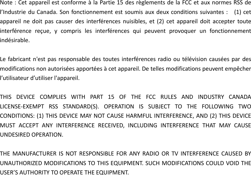 Note : Cet appareil est conforme à la Partie 15 des règlements de la FCC et aux normes RSS de l’Industrie du Canada. Son fonctionnement est soumis aux deux conditions suivantes :    (1) cet appareil  ne  doit  pas  causer  des  interférences  nuisibles,  et  (2)  cet  appareil  doit  accepter  toute interférence  reçue,  y  compris  les  interférences  qui  peuvent  provoquer  un  fonctionnement indésirable.      Le fabricant n&apos;est pas responsable des  toutes  interférences radio ou télévision causées par des modifications non autorisées apportées à cet appareil. De telles modifications peuvent empêcher l’utilisateur d’utiliser l&apos;appareil.  THIS  DEVICE  COMPLIES  WITH  PART  15  OF  THE  FCC  RULES  AND  INDUSTRY  CANADA LICENSE-EXEMPT  RSS  STANDARD(S).  OPERATION  IS  SUBJECT  TO  THE  FOLLOWING  TWO CONDITIONS: (1) THIS DEVICE MAY NOT CAUSE HARMFUL INTERFERENCE, AND (2) THIS DEVICE MUST  ACCEPT  ANY  INTERFERENCE  RECEIVED,  INCLUDING  INTERFERENCE  THAT  MAY  CAUSE UNDESIRED OPERATION.  THE  MANUFACTURER  IS  NOT RESPONSIBLE  FOR  ANY RADIO  OR  TV  INTERFERENCE  CAUSED BY UNAUTHORIZED MODIFICATIONS TO THIS EQUIPMENT. SUCH MODIFICATIONS COULD VOID THE USER’S AUTHORITY TO OPERATE THE EQUIPMENT. 