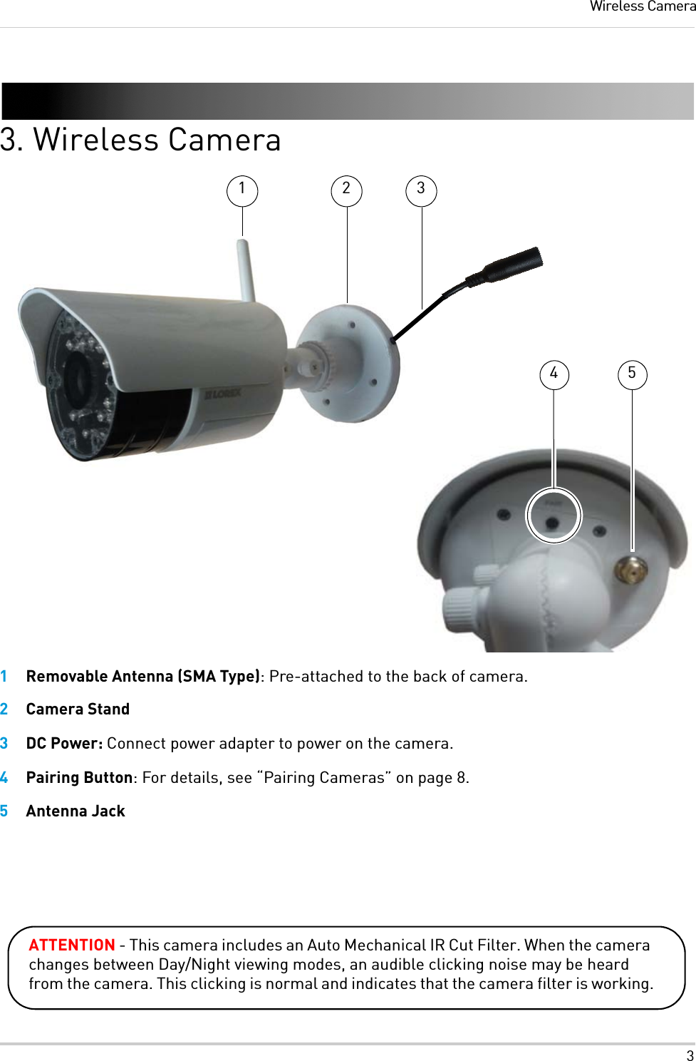 3Wireless Camera3. Wireless Camera1Removable Antenna (SMA Type): Pre-attached to the back of camera.2Camera Stand3DC Power: Connect power adapter to power on the camera.4Pairing Button: For details, see “Pairing Cameras” on page 8.5Antenna Jack1 24 53ATTENTION - This camera includes an Auto Mechanical IR Cut Filter. When the camera changes between Day/Night viewing modes, an audible clicking noise may be heard from the camera. This clicking is normal and indicates that the camera filter is working.