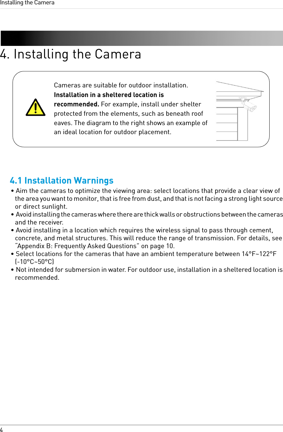 4Installing the Camera4. Installing the Camera4.1 Installation Warnings• Aim the cameras to optimize the viewing area: select locations that provide a clear view of the area you want to monitor, that is free from dust, and that is not facing a strong light source or direct sunlight.•  Avoid installing the cameras where there are thick walls or obstructions between the cameras and the receiver.• Avoid installing in a location which requires the wireless signal to pass through cement, concrete, and metal structures. This will reduce the range of transmission. For details, see “Appendix B: Frequently Asked Questions” on page 10.• Select locations for the cameras that have an ambient temperature between 14°F~122°F (-10°C~50°C)• Not intended for submersion in water. For outdoor use, installation in a sheltered location is recommended.Cameras are suitable for outdoor installation. Installation in a sheltered location is recommended. For example, install under shelter protected from the elements, such as beneath roof eaves. The diagram to the right shows an example of an ideal location for outdoor placement.