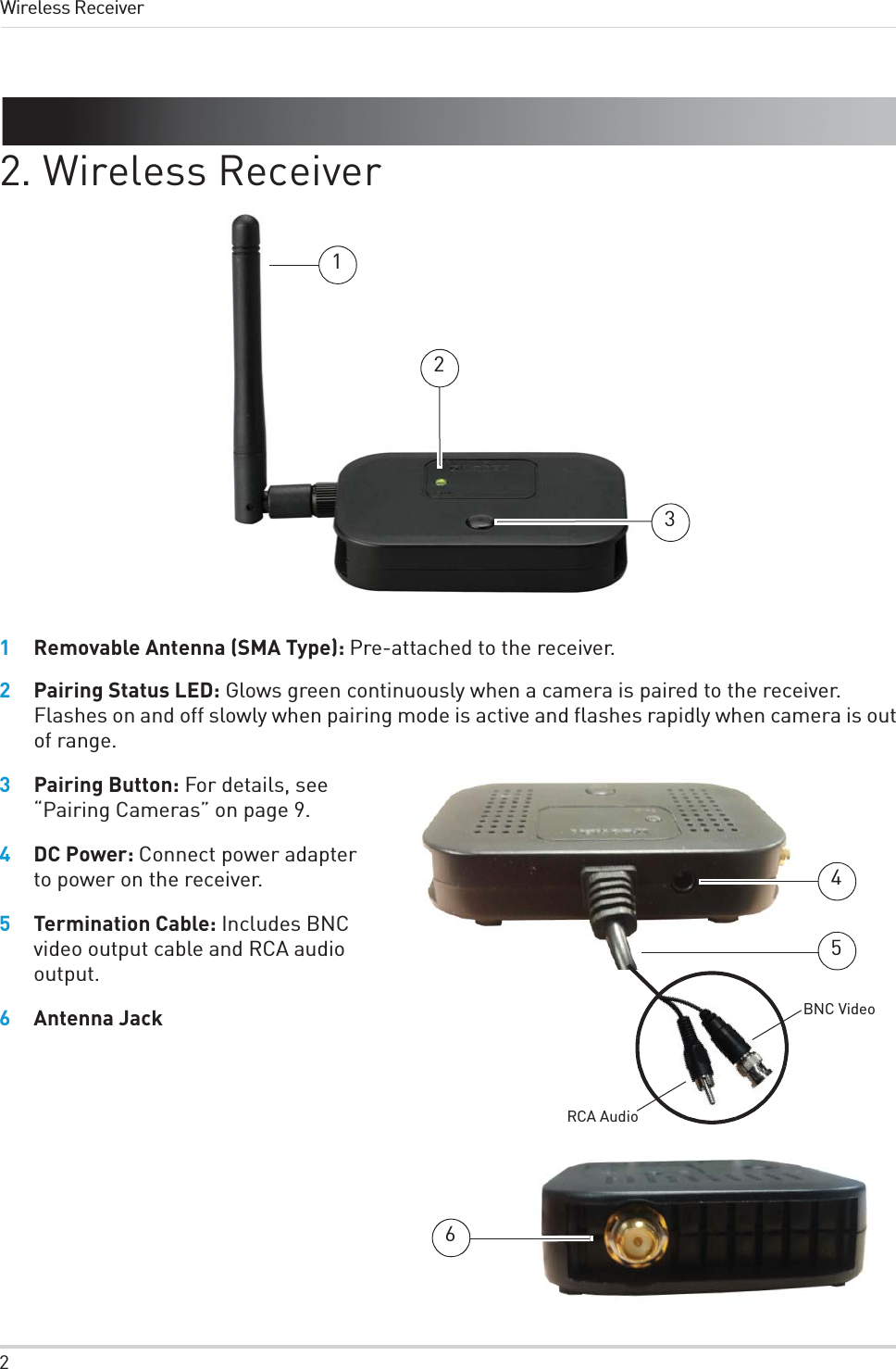 2Wireless Receiver2. Wireless Receiver1231Removable Antenna (SMA Type): Pre-attached to the receiver.2Pairing Status LED: Glows green continuously when a camera is paired to the receiver. Flashes on and off slowly when pairing mode is active and flashes rapidly when camera is out of range. 3Pairing Button: For details, see “Pairing Cameras” on page 9.546BNC VideoRCA Audio4DC Power: Connect power adapter to power on the receiver.5Termination Cable: Includes BNC video output cable and RCA audio output.6Antenna Jack