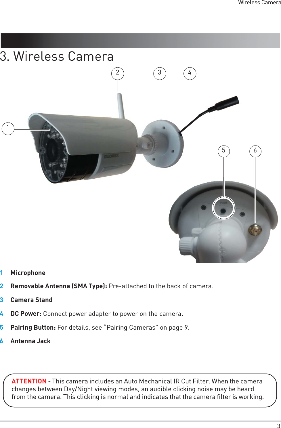 3Wireless Camera3. Wireless Camera2 35 6411Microphone2Removable Antenna (SMA Type): Pre-attached to the back of camera.3Camera Stand4DC Power: Connect power adapter to power on the camera.5Pairing Button: For details, see “Pairing Cameras” on page 9.6Antenna JackATTENTION - This camera includes an Auto Mechanical IR Cut Filter. When the camera changes between Day/Night viewing modes, an audible clicking noise may be heard from the camera. This clicking is normal and indicates that the camera filter is working.