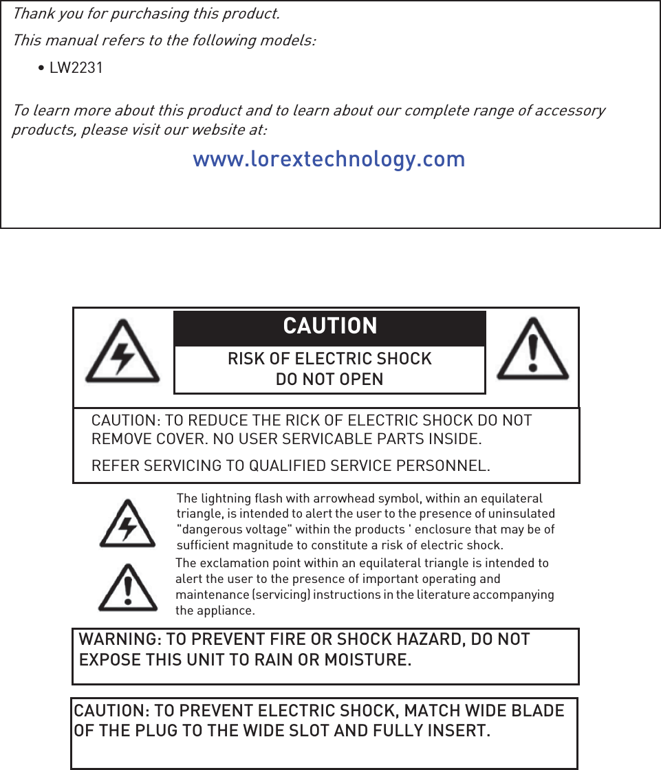 Thank you for purchasing this product.This manual refers to the following models:• LW2231To learn more about this product and to learn about our complete range of accessory products, please visit our website at:www.lorextechnology.comCAUTION RISK OF ELECTRIC SHOCKDO NOT OPENCAUTION: TO REDUCE THE RICK OF ELECTRIC SHOCK DO NOT REMOVE COVER. NO USER SERVICABLE PARTS INSIDE.REFER SERVICING TO QUALIFIED SERVICE PERSONNEL.The lightning flash with arrowhead symbol, within an equilateral triangle, is intended to alert the user to the presence of uninsulated &quot;dangerous voltage&quot; within the products &apos; enclosure that may be of sufficient magnitude to constitute a risk of electric shock.The exclamation point within an equilateral triangle is intended to alert the user to the presence of important operating and maintenance (servicing) instructions in the literature accompanying the appliance.WARNING: TO PREVENT FIRE OR SHOCK HAZARD, DO NOT EXPOSE THIS UNIT TO RAIN OR MOISTURE.CAUTION: TO PREVENT ELECTRIC SHOCK, MATCH WIDE BLADE OF THE PLUG TO THE WIDE SLOT AND FULLY INSERT. 