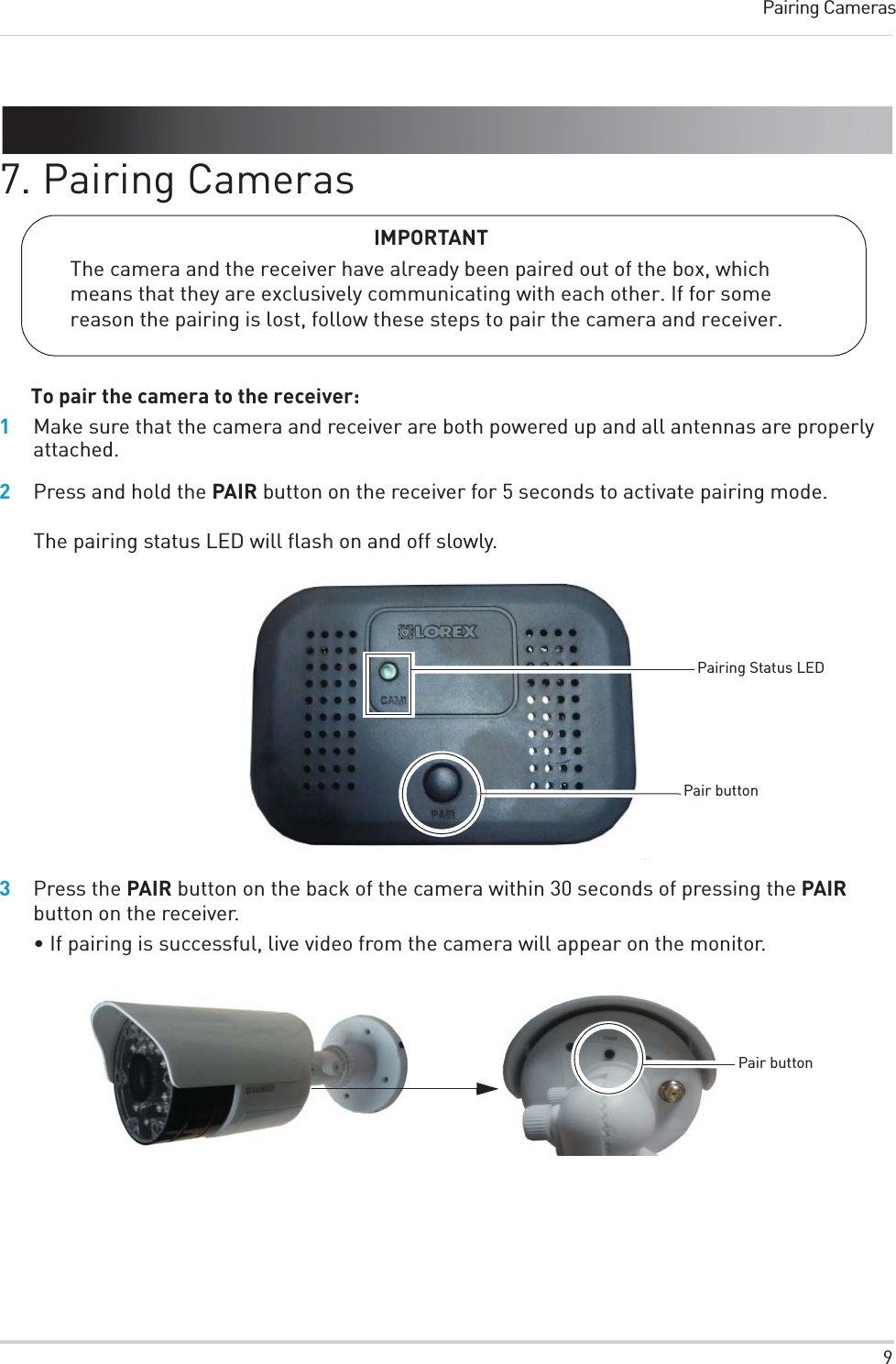 9Pairing Cameras7. Pairing CamerasIMPORTANTThe camera and the receiver have already been paired out of the box, which means that they are exclusively communicating with each other. If for some reason the pairing is lost, follow these steps to pair the camera and receiver.To pair the camera to the receiver:1Make sure that the camera and receiver are both powered up and all antennas are properly attached.2Press and hold the PAIR button on the receiver for 5 seconds to activate pairing mode.The pairing status LED will flash on and off slowly.Pairing Status LEDPair button3Press the PAIR button on the back of the camera within 30 seconds of pressing the PAIR button on the receiver. • If pairing is successful, live video from the camera will appear on the monitor.Pair button