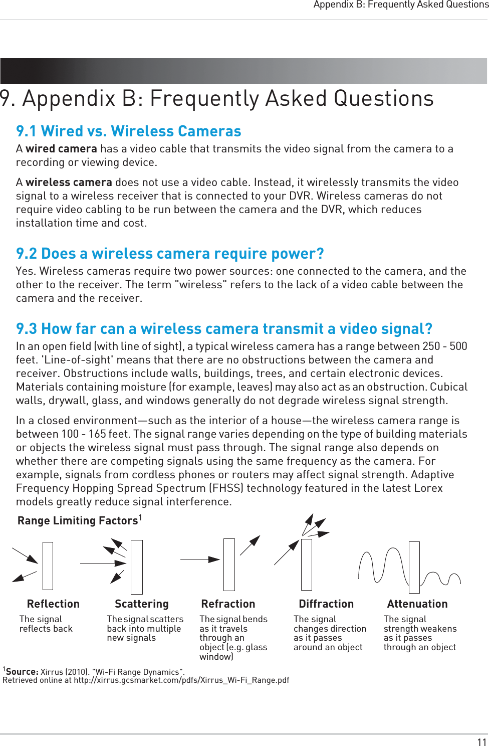 11Appendix B: Frequently Asked Questions9. Appendix B: Frequently Asked Questions9.1 Wired vs. Wireless CamerasA wired camera has a video cable that transmits the video signal from the camera to a recording or viewing device.A wireless camera does not use a video cable. Instead, it wirelessly transmits the video signal to a wireless receiver that is connected to your DVR. Wireless cameras do not require video cabling to be run between the camera and the DVR, which reduces installation time and cost.9.2 Does a wireless camera require power?Yes. Wireless cameras require two power sources: one connected to the camera, and the other to the receiver. The term &quot;wireless&quot; refers to the lack of a video cable between the camera and the receiver.9.3 How far can a wireless camera transmit a video signal?In an open field (with line of sight), a typical wireless camera has a range between 250 - 500 feet. &apos;Line-of-sight&apos; means that there are no obstructions between the camera and receiver. Obstructions include walls, buildings, trees, and certain electronic devices. Materials containing moisture (for example, leaves) may also act as an obstruction. Cubical walls, drywall, glass, and windows generally do not degrade wireless signal strength. In a closed environment—such as the interior of a house—the wireless camera range is between 100 - 165 feet. The signal range varies depending on the type of building materials or objects the wireless signal must pass through. The signal range also depends on whether there are competing signals using the same frequency as the camera. For example, signals from cordless phones or routers may affect signal strength. Adaptive Frequency Hopping Spread Spectrum (FHSS) technology featured in the latest Lorex models greatly reduce signal interference.Range Limiting Factors1ReflectionThe signal reflects backScatteringThe signal scatters back into multiple new signalsRefractionThe signal bends as it travels through an object (e.g. glass window)DiffractionThe signal changes direction as it passes around an objectAttenuationThe signal strength weakens as it passes through an object1Source: Xirrus (2010). &quot;Wi-Fi Range Dynamics&quot;. Retrieved online at http://xirrus.gcsmarket.com/pdfs/Xirrus_Wi-Fi_Range.pdf